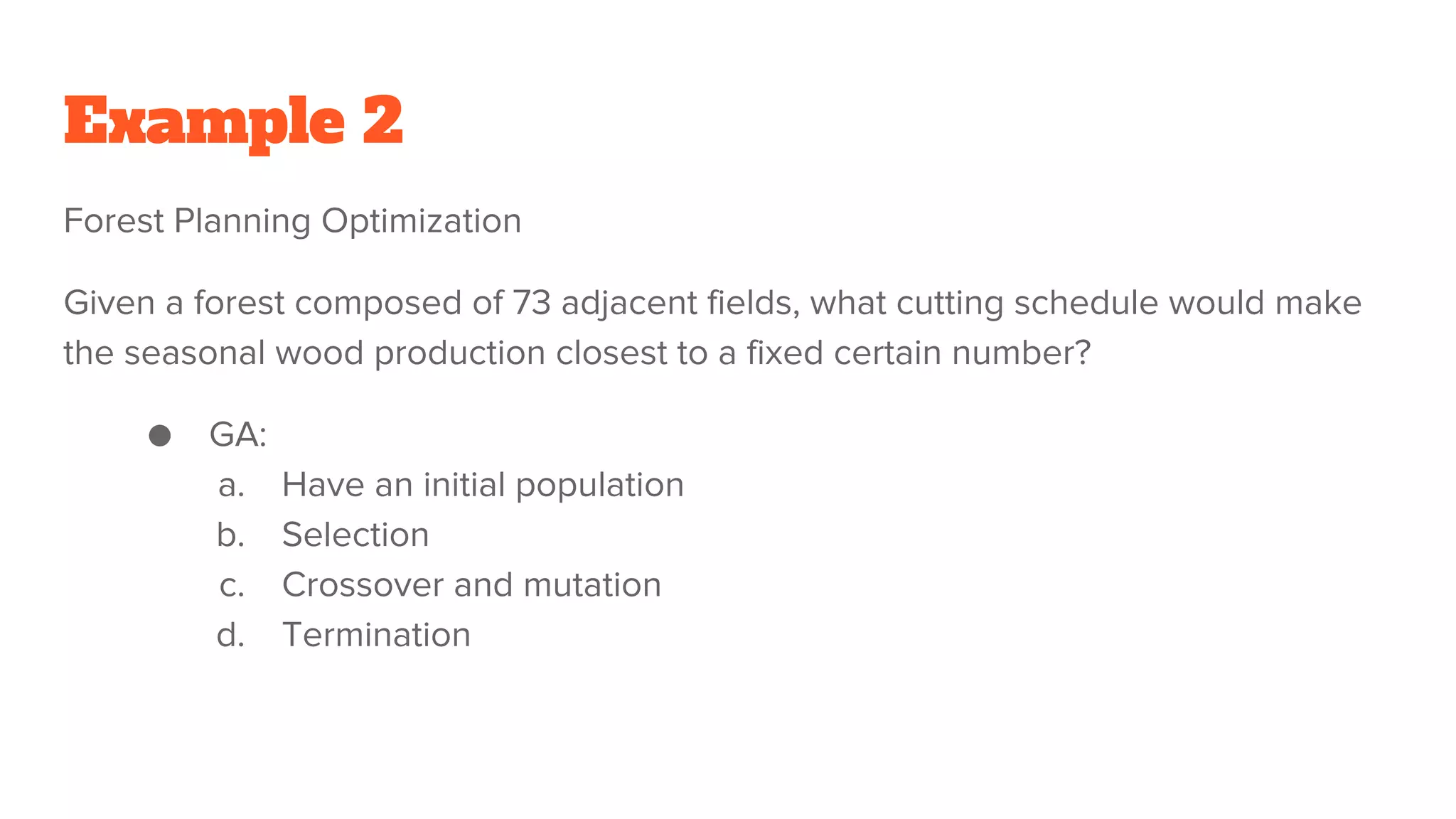 Example 2
Forest Planning Optimization
Given a forest composed of 73 adjacent fields, what cutting schedule would make
the seasonal wood production closest to a fixed certain number?
● GA:
a. Have an initial population
b. Selection
c. Crossover and mutation
d. Termination
 