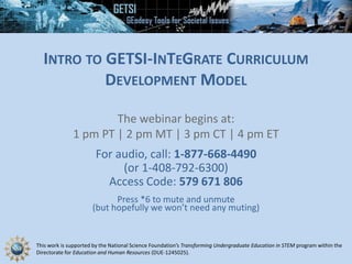 This work is supported by the National Science Foundation’s Transforming Undergraduate Education in STEM program within the
Directorate for Education and Human Resources (DUE-1245025).
INTRO TO GETSI-INTEGRATE CURRICULUM
DEVELOPMENT MODEL
The webinar begins at:
1 pm PT | 2 pm MT | 3 pm CT | 4 pm ET
For audio, call: 1-877-668-4490
(or 1-408-792-6300)
Access Code: 579 671 806
Press *6 to mute and unmute
(but hopefully we won’t need any muting)
 