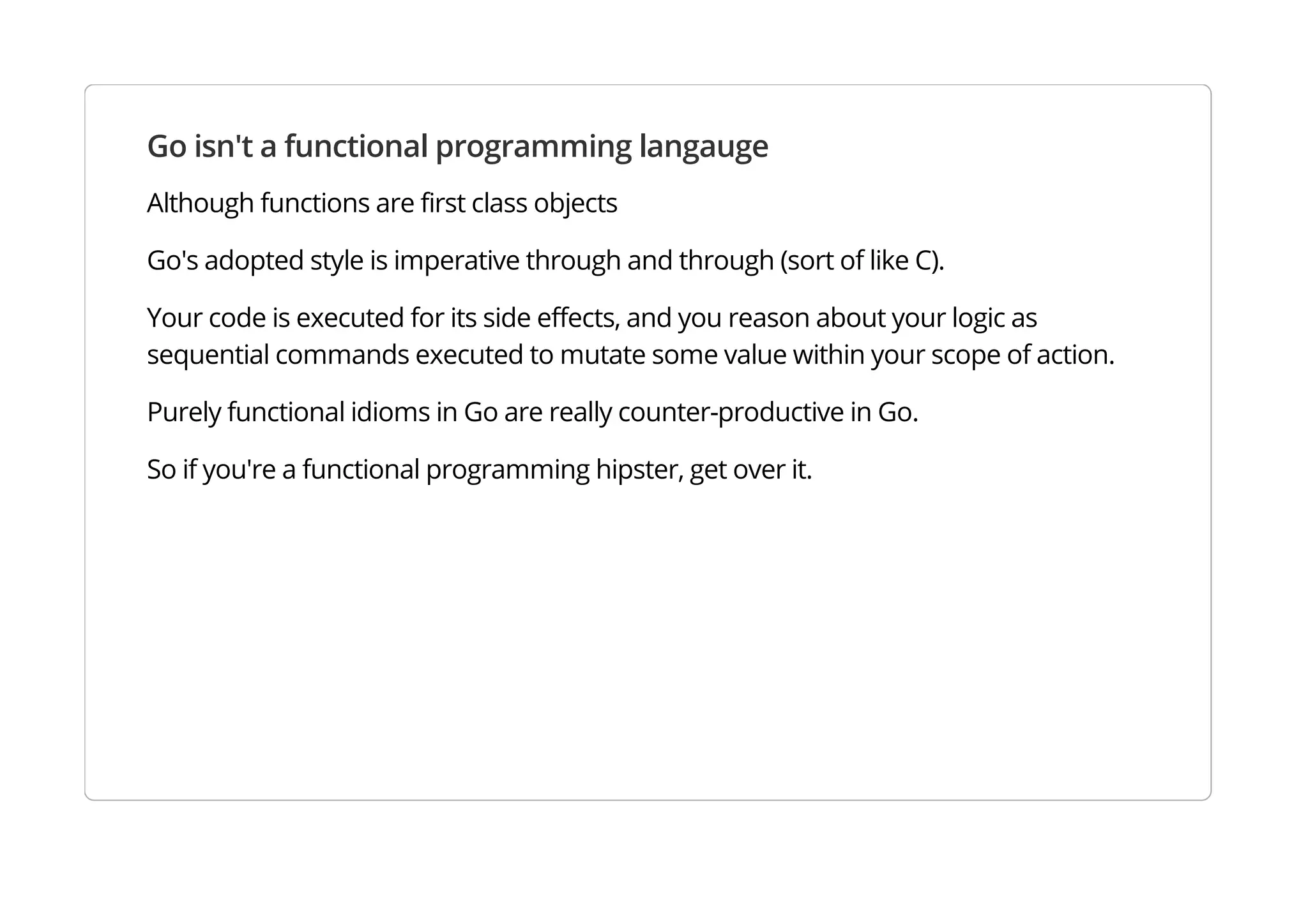 Go isn't a functional programming langauge
Although functions are first class objects
Go's adopted style is imperative through and through (sort of like C).
Your code is executed for its side effects, and you reason about your logic as sequential commands
executed to mutate some value within your scope of action.
Purely functional idioms in Go are really counter-productive.
So if you're a functional programming hipster, get over it.
 