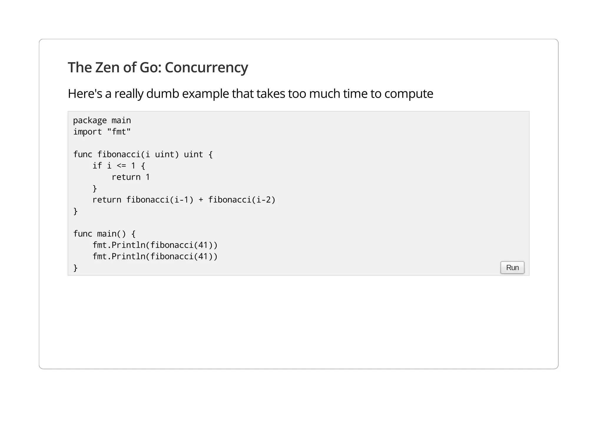 The Zen of Go: Concurrency
Here's a really dumb example that takes too much time to compute
package main
import "fmt"
func fibonacci(i uint) uint {
if i <= 1 {
return 1
}
return fibonacci(i-1) + fibonacci(i-2)
}
func main() {
fmt.Println(fibonacci(41))
fmt.Println(fibonacci(41))
} Run
 
