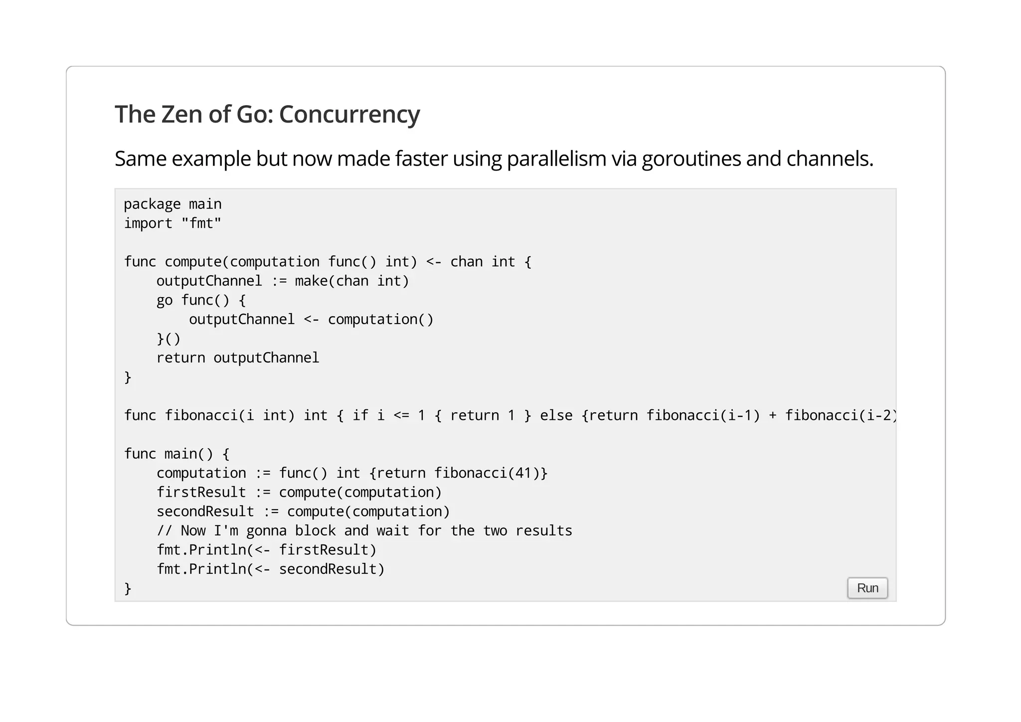 The Zen of Go: Concurrency
Same example but now made faster using parallelism via goroutines and channels.
package main
import "fmt"
func compute(computation func() int) <- chan int {
outputChannel := make(chan int)
go func() {
outputChannel <- computation()
}()
return outputChannel
}
func fibonacci(i int) int { if i <= 1 { return 1 } else {return fibonacci(i-1) + fibonacci(i-2) }}
func main() {
computation := func() int {return fibonacci(41)}
firstResult := compute(computation)
secondResult := compute(computation)
// Now I'm gonna block and wait for the two results
fmt.Println(<- firstResult)
fmt.Println(<- secondResult)
} Run
 
