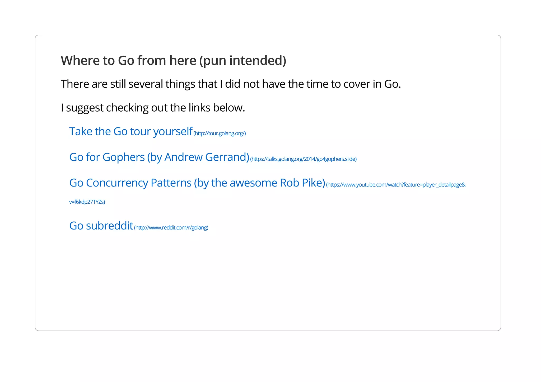 Where to Go from here (pun intended)
There are still several things that I did not have the time to cover in Go.
I suggest checking out the links below.
Take the Go tour yourself(http://tour.golang.org/)
Go for Gophers (by Andrew Gerrand)(https://talks.golang.org/2014/go4gophers.slide)
Go Concurrency Patterns (by the awesome Rob Pike)(https://www.youtube.com/watch?feature=player_detailpage&v=f6kdp27TYZs)
Go subreddit(http://www.reddit.com/r/golang)
 