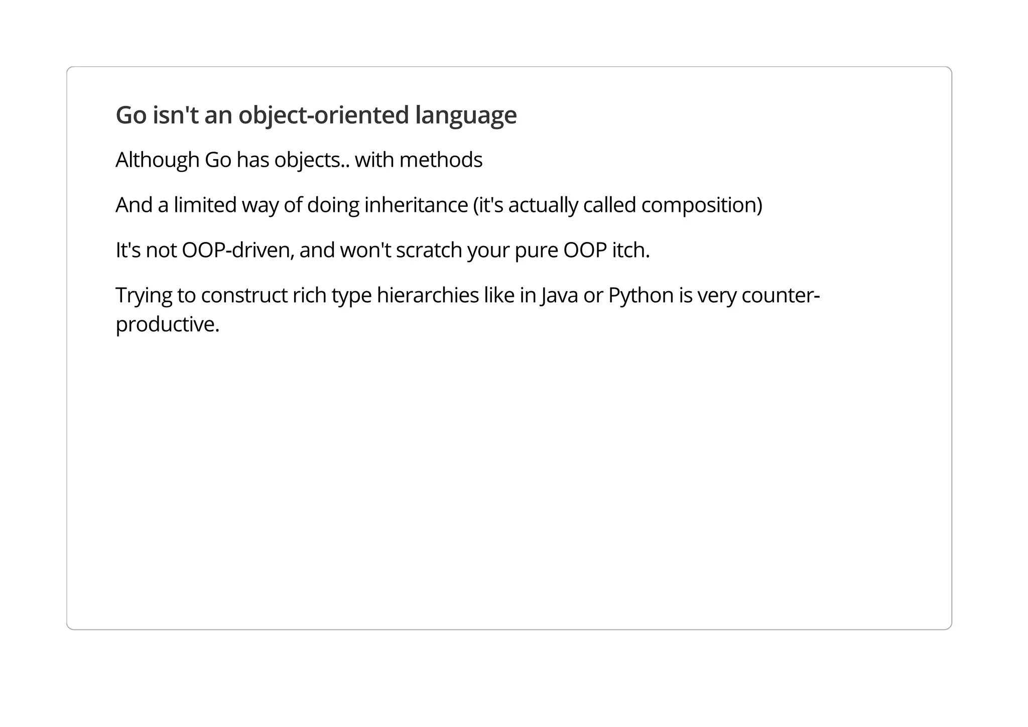 Go isn't an object-oriented language
Although Go has objects.. with methods
And a limited way of doing inheritance (it's actually called composition)
It's not OOP-driven, and won't scratch your pure OOP itch.
Trying to construct rich type hierarchies like in Java or Python is very counter-productive.
 