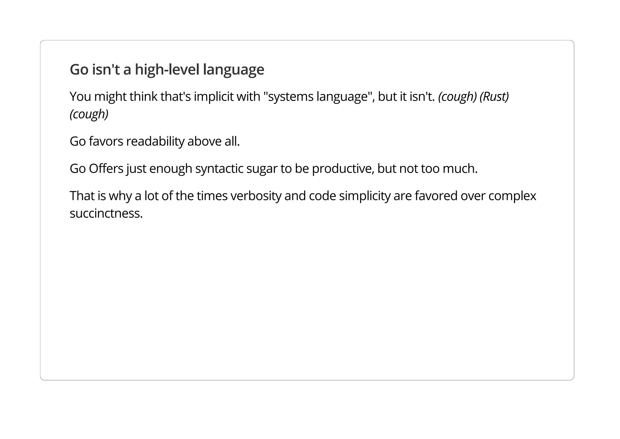 Go isn't a high-level language
You might think that's implicit with "systems language", but it isn't. (cough) (Rust) (cough)
Go favors readability above all.
Go Offers just enough syntactic sugar to be productive, but not too much.
That is why a lot of the times verbosity and code simplicity are favored over complex succinctness.
 