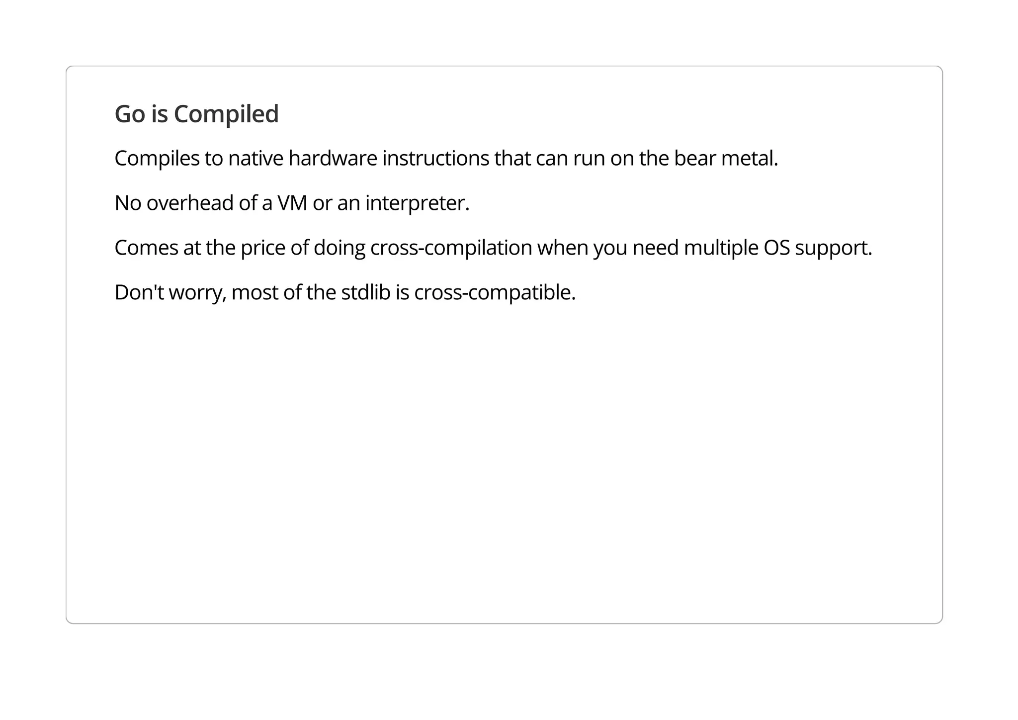 Go is Compiled
Compiles to native hardware instructions that can run on the bear metal.
No overhead of a VM or an interpreter.
Comes at the price of doing cross-compilation when you need multiple OS support.
Don't worry, most of the stdlib is cross-compatible.
 