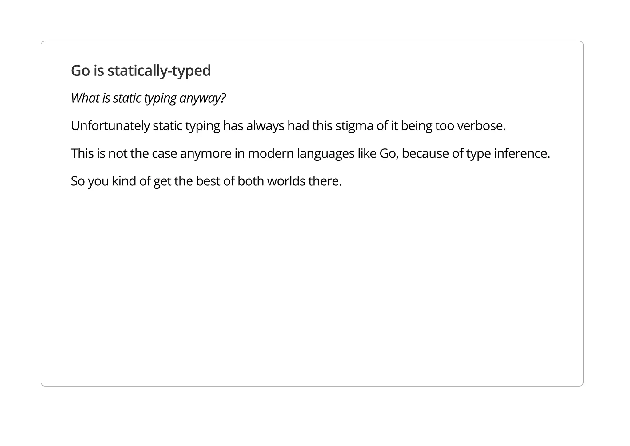 Go is statically-typed
What is static typing anyway?
Unfortunately static typing has always had this stigma of it being too verbose.
This is not the case anymore in modern languages like Go, because of type inference.
So you kind of get the best of both worlds there.
 