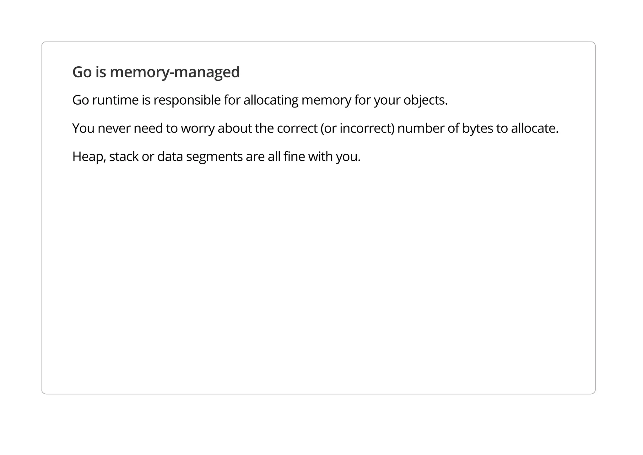 Go is memory-managed
Go runtime is responsible for allocating memory for your objects.
You never need to worry about the correct (or incorrect) number of bytes to allocate.
Heap, stack or data segments are all fine with you.
 