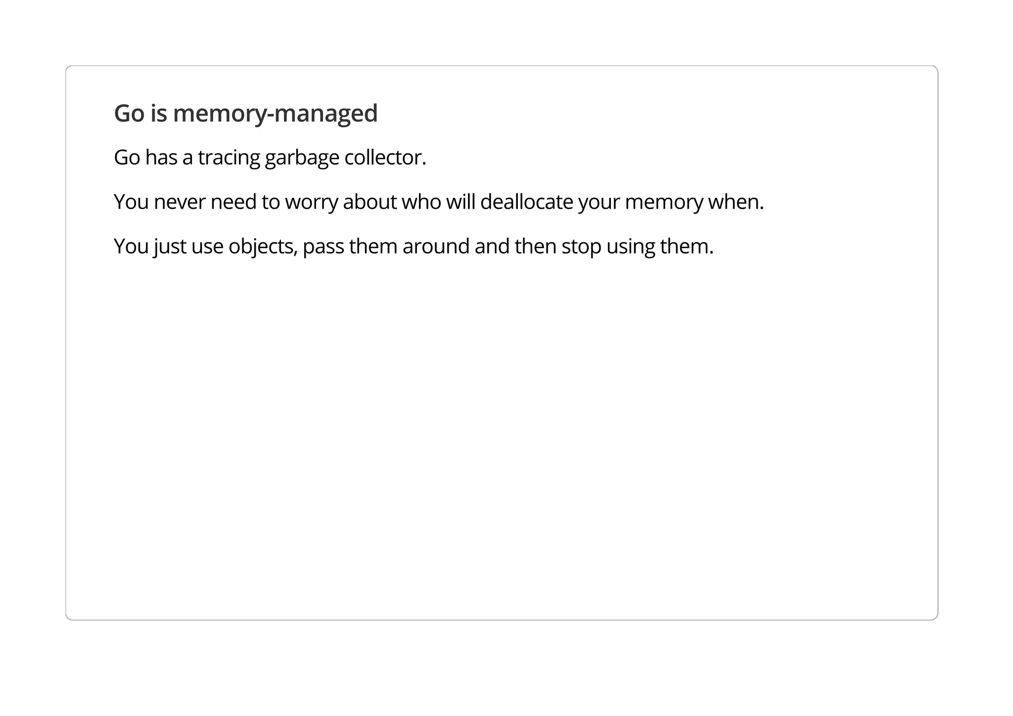 Go is memory-managed
Go has a tracing garbage collector.
You never need to worry about who will deallocate your memory when.
You just use objects, pass them around and then stop using them.
 