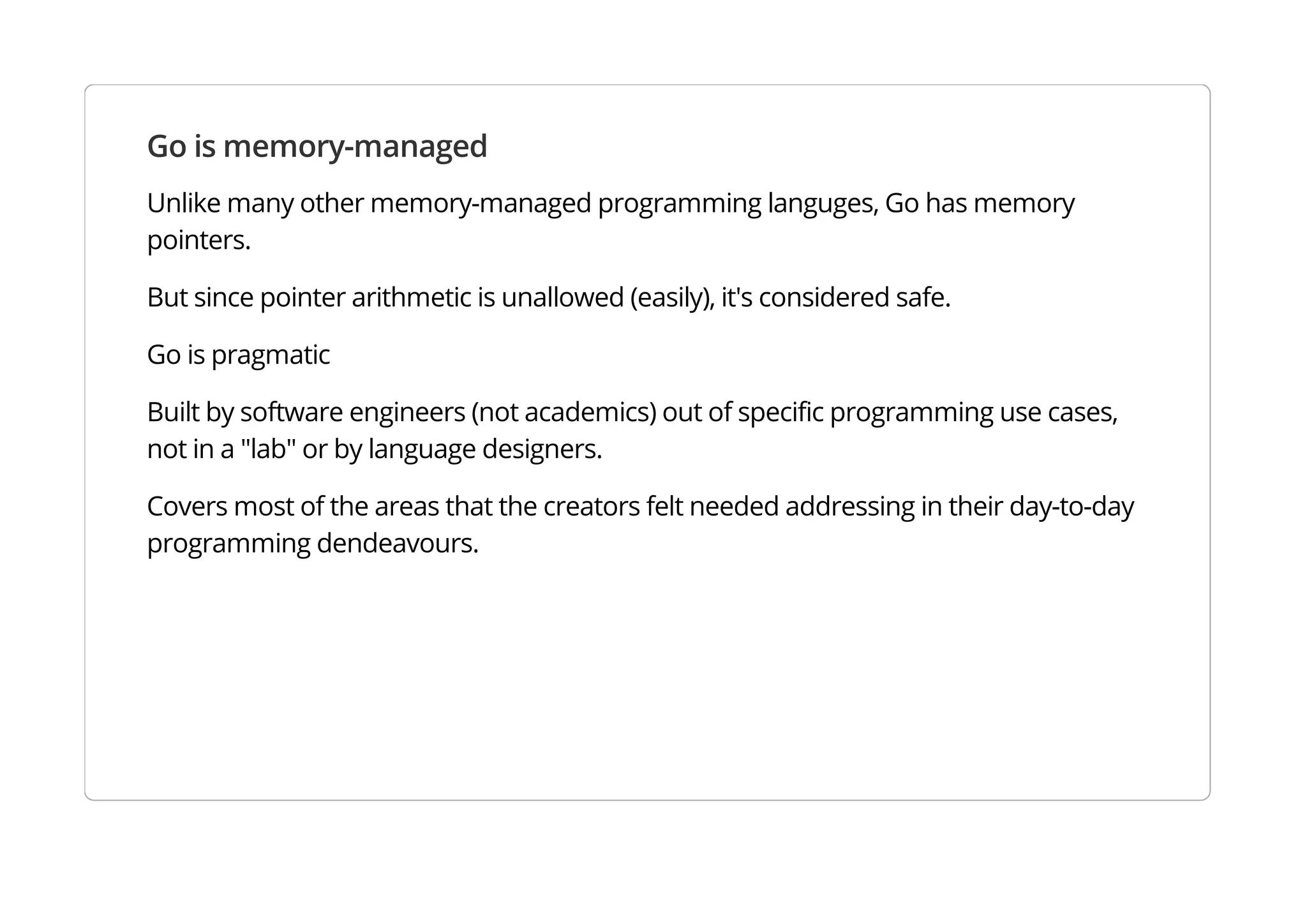 Go is memory-managed
Unlike many other memory-managed programming languges, Go has memory pointers.
But since pointer arithmetic is unallowed (easily), it's considered safe.
Go is pragmatic
Built by software engineers (not academics) out of specific programming use cases, not in a "lab" or by
language designers.
Covers most of the areas that the creators felt needed addressing in their day-to-day programming
dendeavours.
 