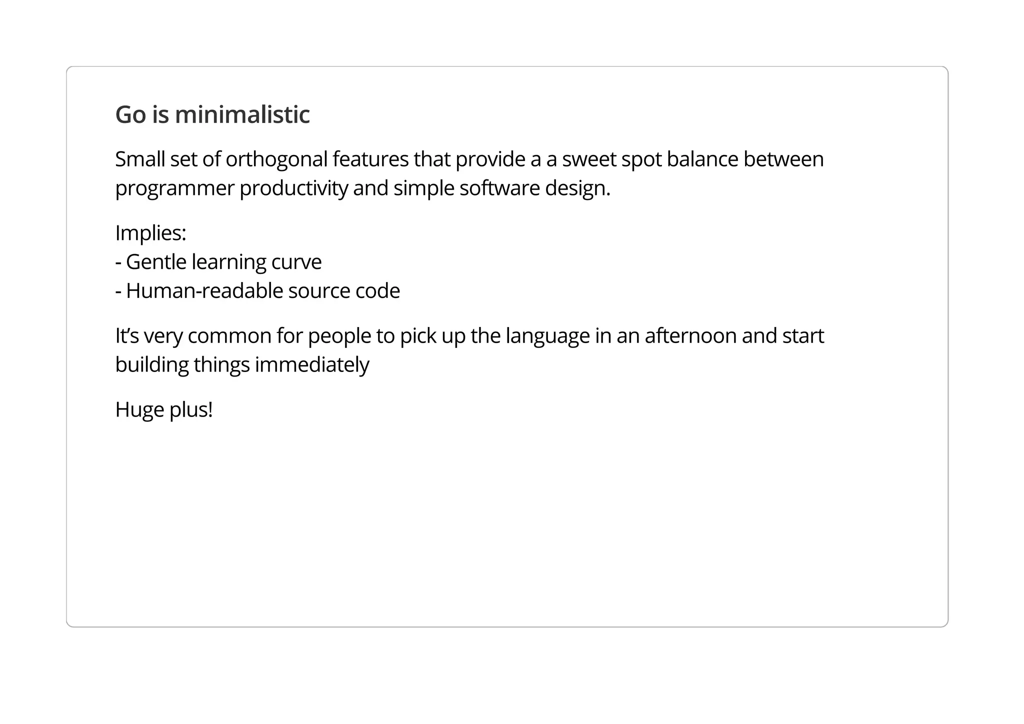 Go is minimalistic
Small set of orthogonal features that provide a a sweet spot balance between programmer productivity
and simple software design.
Implies:
- Gentle learning curve
- Human-readable source code
It’s very common for people to pick up the language in an afternoon and start building things
immediately
Huge plus!
 