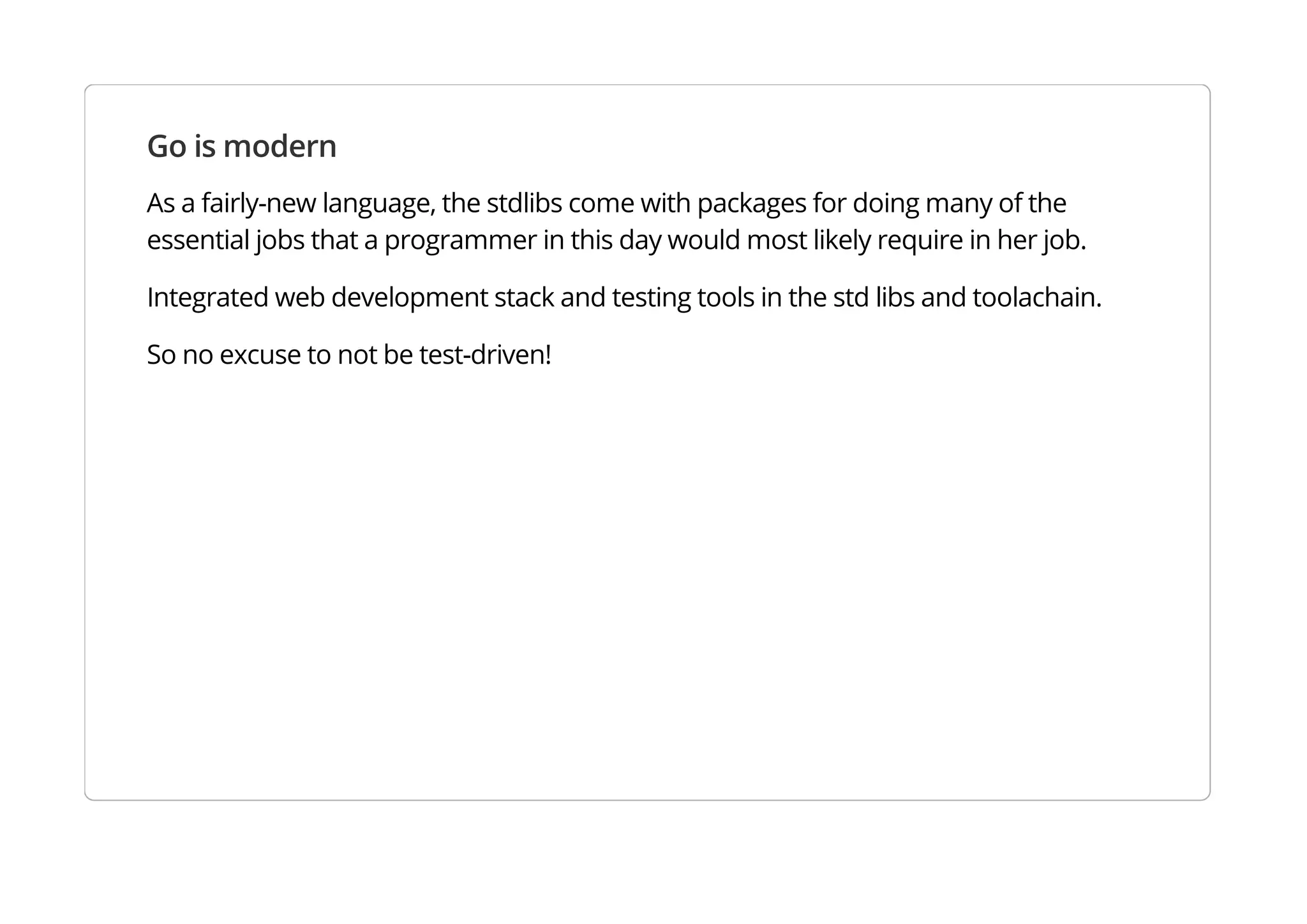 Go is modern
As a fairly-new language, the stdlibs come with packages for doing many of the essential jobs that a
programmer in this day would most likely require in her job.
Integrated web development stack and testing tools in the std libs and toolachain.
So no excuse to not be test-driven!
 