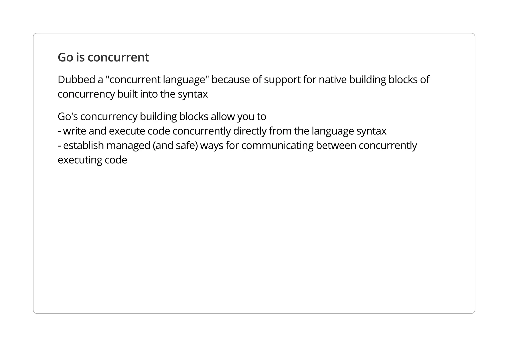 Go is concurrent
Dubbed a "concurrent language" because of support for native building blocks of concurrency built into
the syntax
Go's concurrency building blocks allow you to
- write and execute code concurrently directly from the language syntax
- establish managed (and safe) ways for communicating between concurrently executing code
 