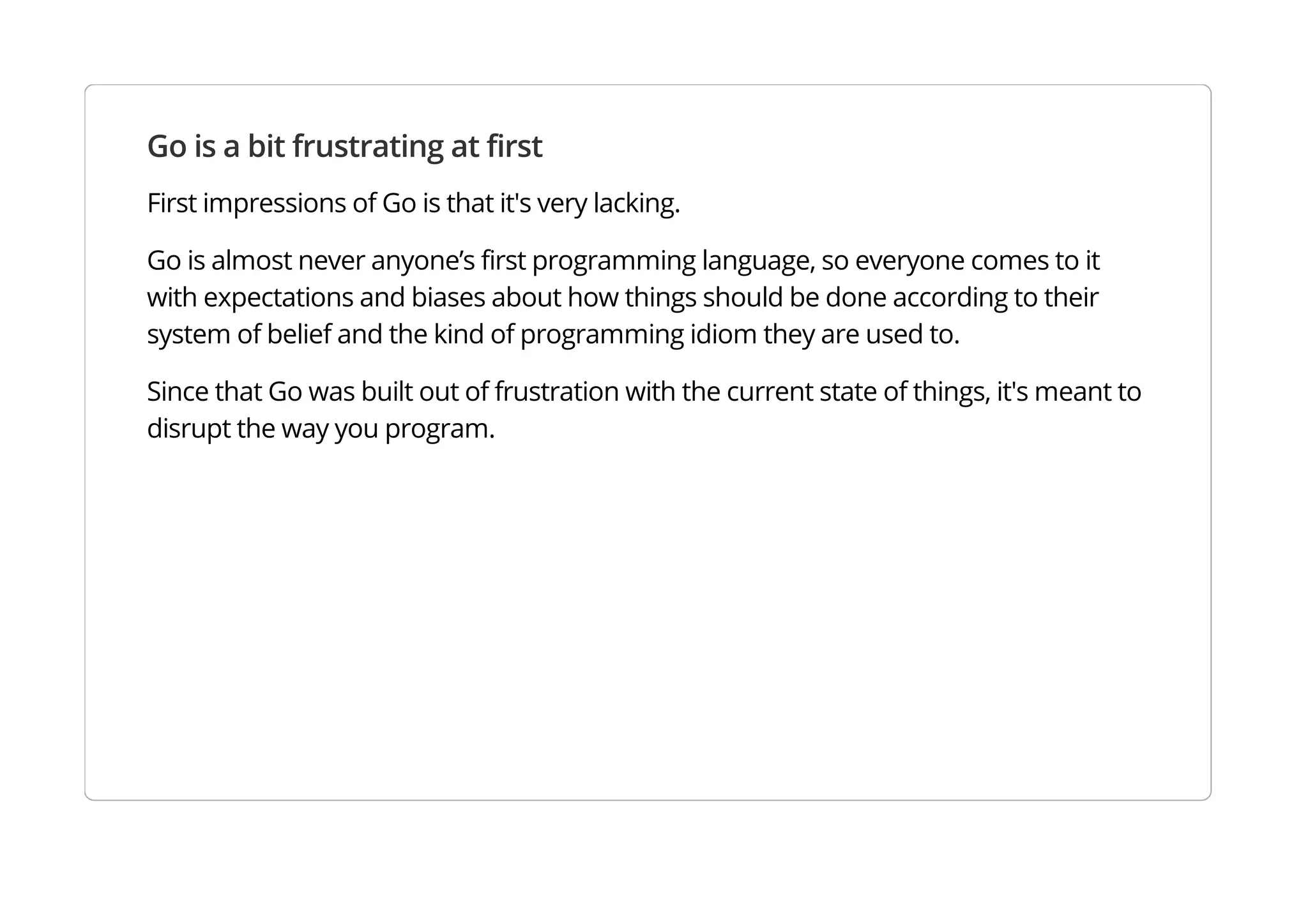 Go is a bit frustrating at first
First impressions of Go is that it's very lacking.
Go is almost never anyone’s first programming language, so everyone comes to it with expectations and
biases about how things should be done according to their system of belief and the kind of programming
idiom they are used to.
Since that Go was built out of frustration with the current state of things, it's meant to disrupt the way you
program.
 