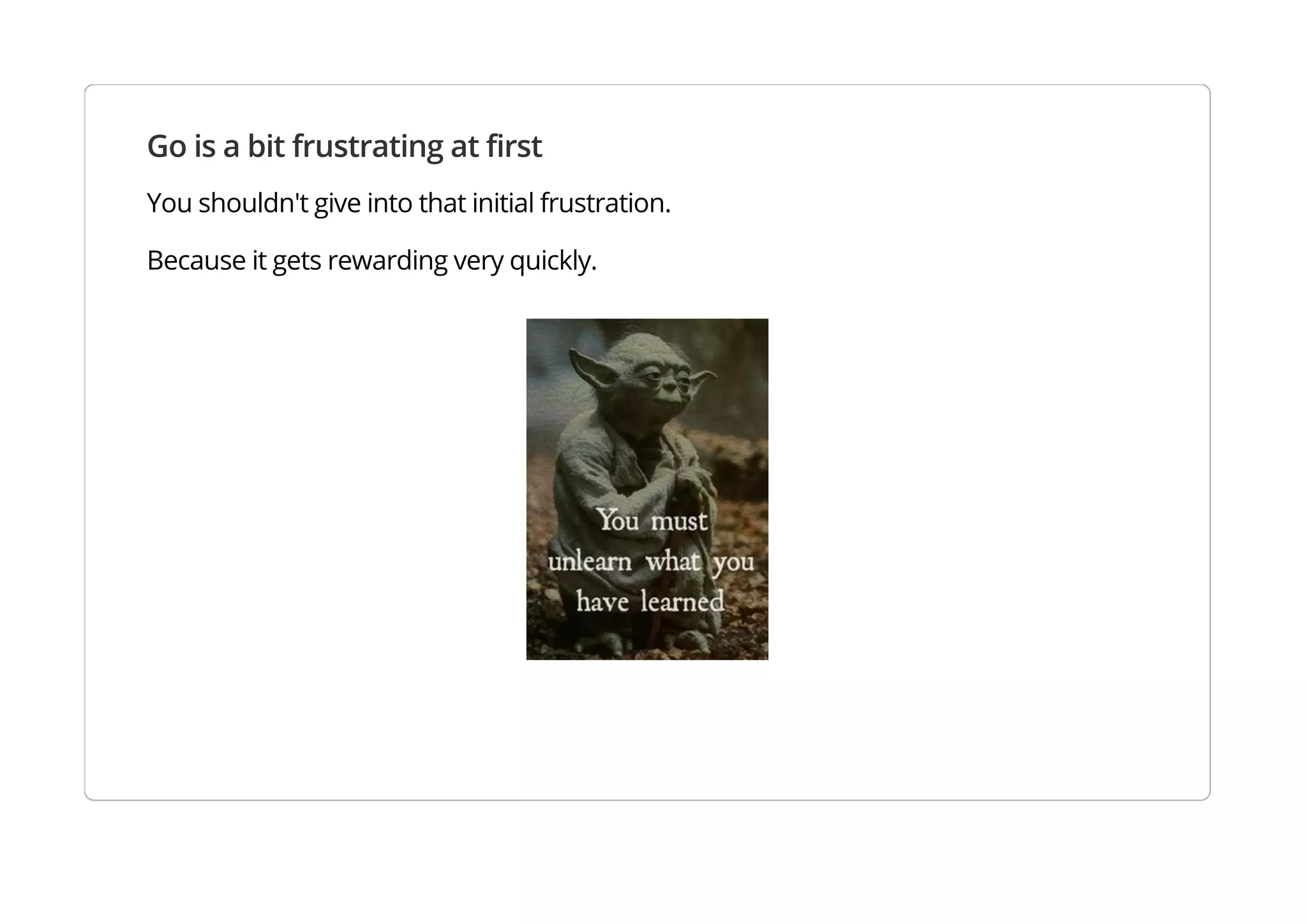 Go is a bit frustrating at first
You shouldn't give into that initial frustration.
Because it gets rewarding very quickly.
 