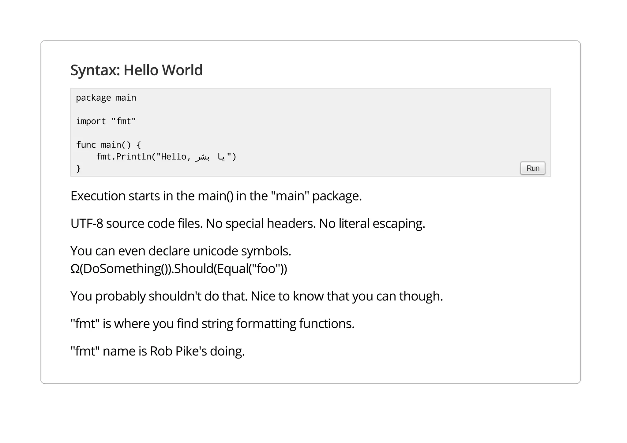Syntax: Hello World
Execution starts in the main() in the "main" package.
UTF-8 source code files. No special headers. No literal escaping.
You can even declare unicode symbols.
Ω(DoSomething()).Should(Equal("foo"))
You probably shouldn't do that. Nice to know that you can though.
"fmt" is where you find string formatting functions.
"fmt" name is Rob Pike's doing.
package main
import "fmt"
func main() {
fmt.Println("Hello, ‫ﻳﺎ‬‫ﺑﺸﺮ‬ ")
} Run
 
