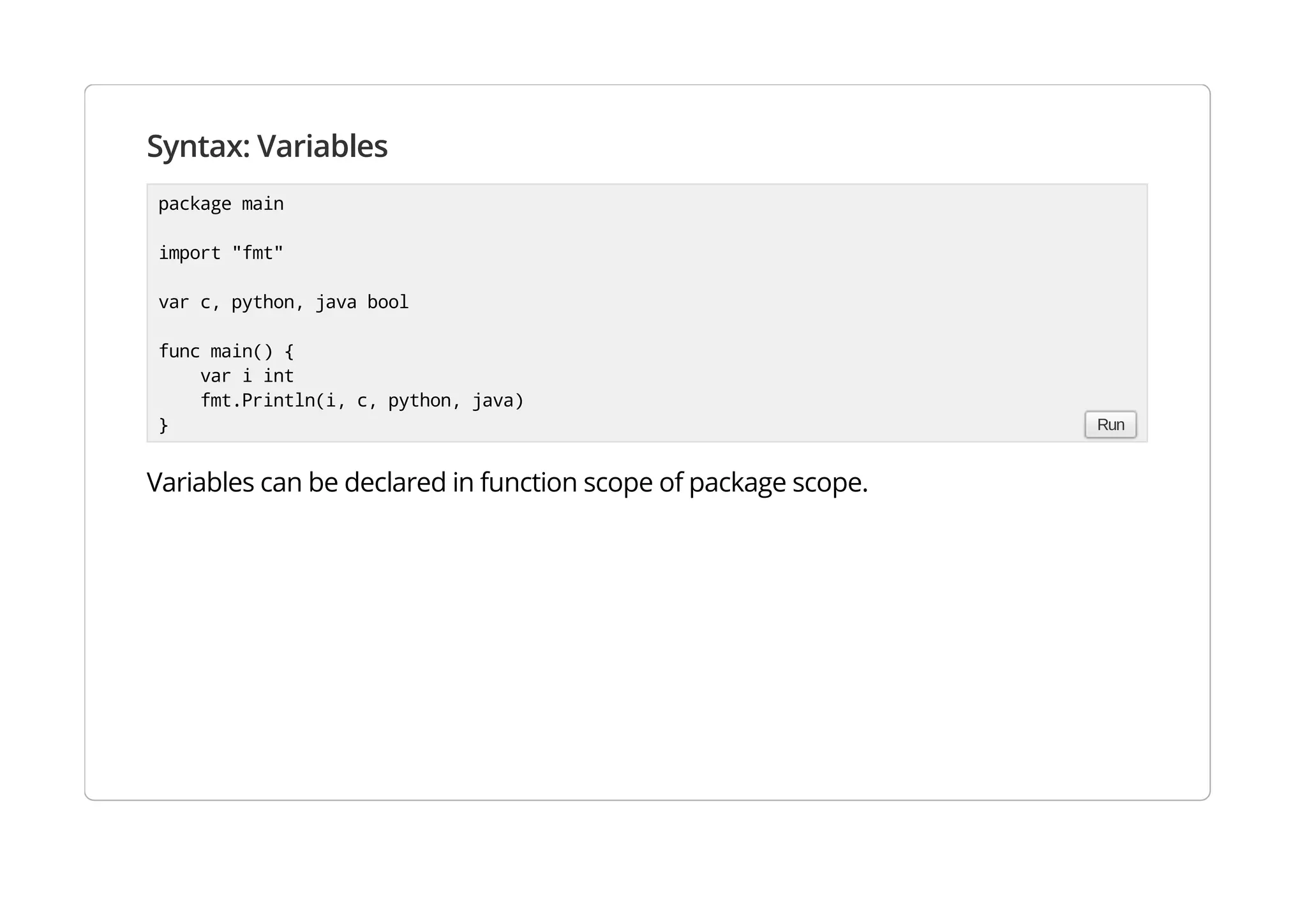 Syntax: Variables
Variables can be declared in function scope of package scope.
package main
import "fmt"
var c, python, java bool
func main() {
var i int
fmt.Println(i, c, python, java)
} Run
 