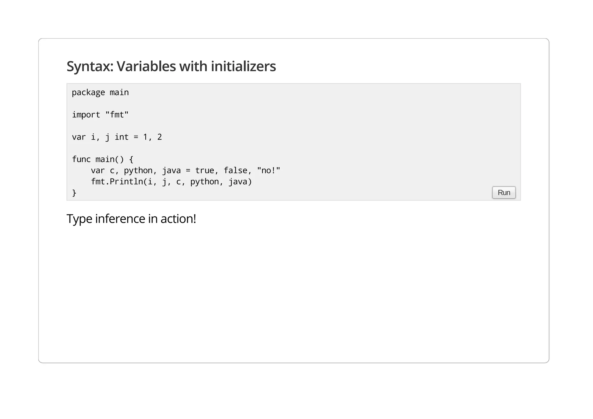 Syntax: Variables with initializers
Type inference in action!
package main
import "fmt"
var i, j int = 1, 2
func main() {
var c, python, java = true, false, "no!"
fmt.Println(i, j, c, python, java)
} Run
 