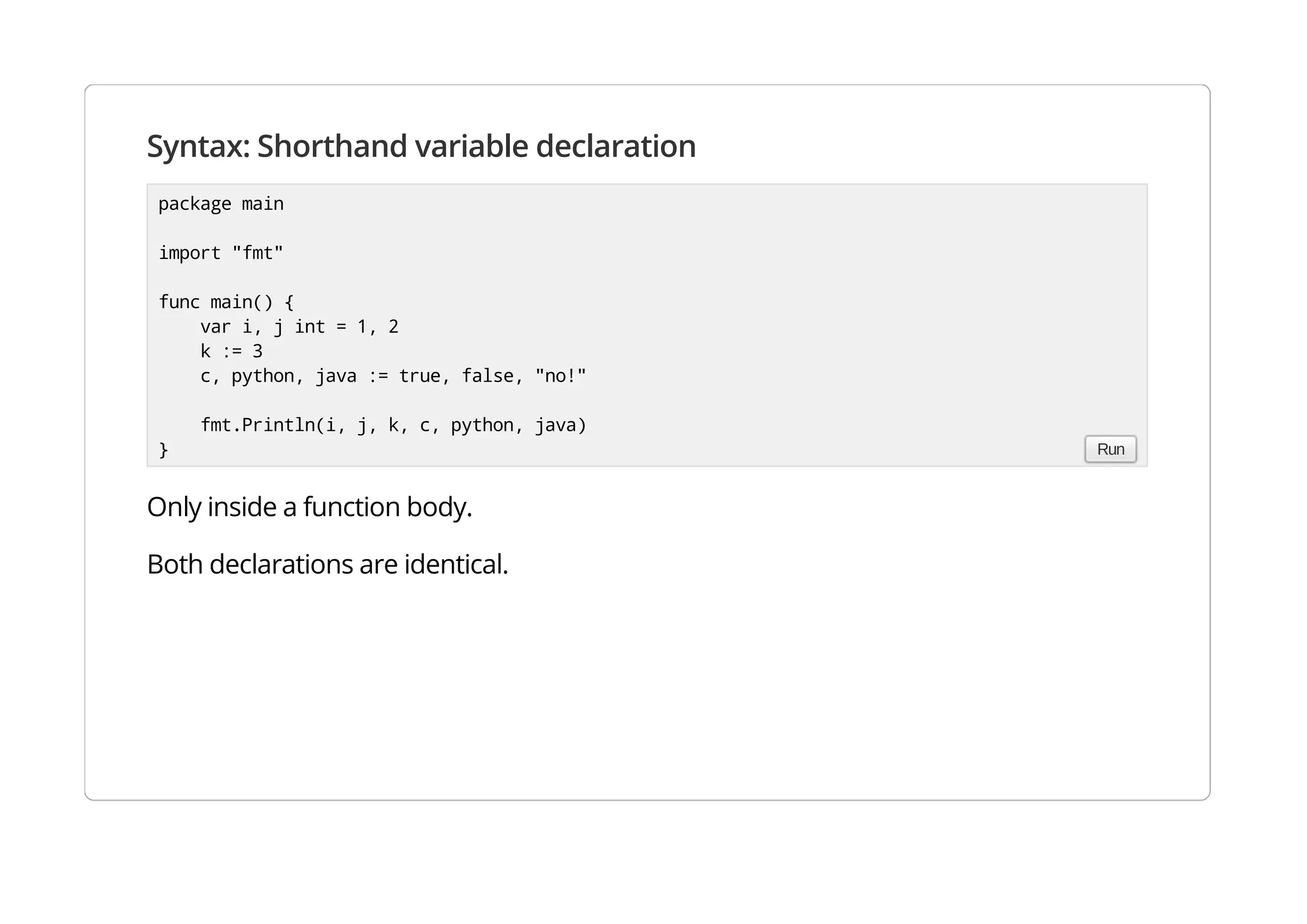 Syntax: Shorthand variable declaration
Only inside a function body.
Both declarations are identical.
package main
import "fmt"
func main() {
var i, j int = 1, 2
k := 3
c, python, java := true, false, "no!"
fmt.Println(i, j, k, c, python, java)
} Run
 