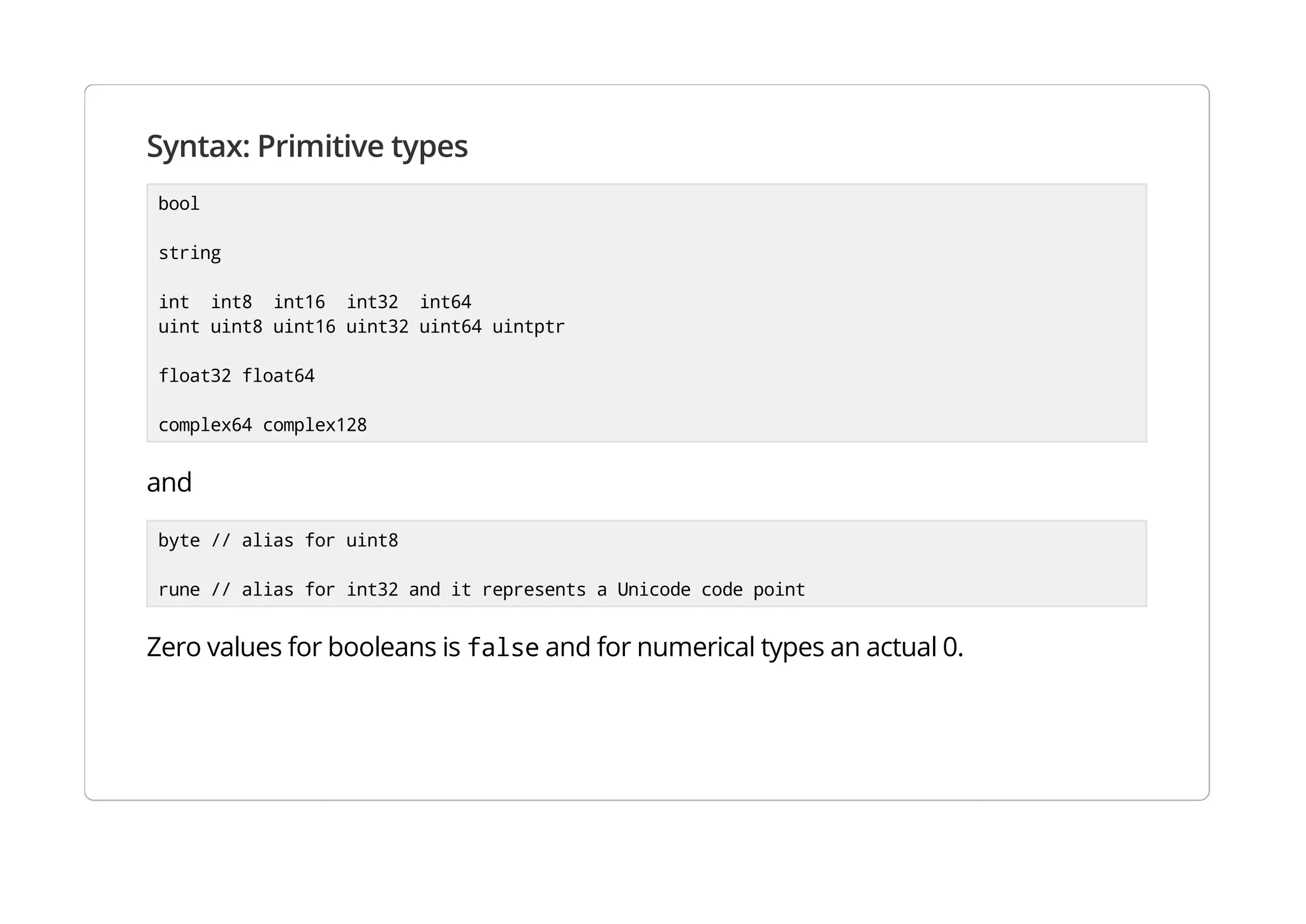Syntax: Primitive types
bool
string
int int8 int16 int32 int64
uint uint8 uint16 uint32 uint64 uintptr
float32 float64
complex64 complex128
and
byte // alias for uint8
rune // alias for int32 and it represents a Unicode code point
Zero values for booleans is false and for numerical types an actual 0.
 