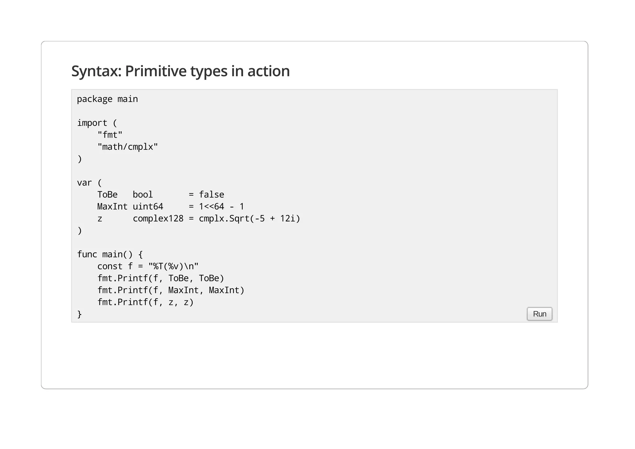 Syntax: Primitive types in action
package main
import (
"fmt"
"math/cmplx"
)
var (
ToBe bool = false
MaxInt uint64 = 1<<64 - 1
z complex128 = cmplx.Sqrt(-5 + 12i)
)
func main() {
const f = "%T(%v)n"
fmt.Printf(f, ToBe, ToBe)
fmt.Printf(f, MaxInt, MaxInt)
fmt.Printf(f, z, z)
} Run
 