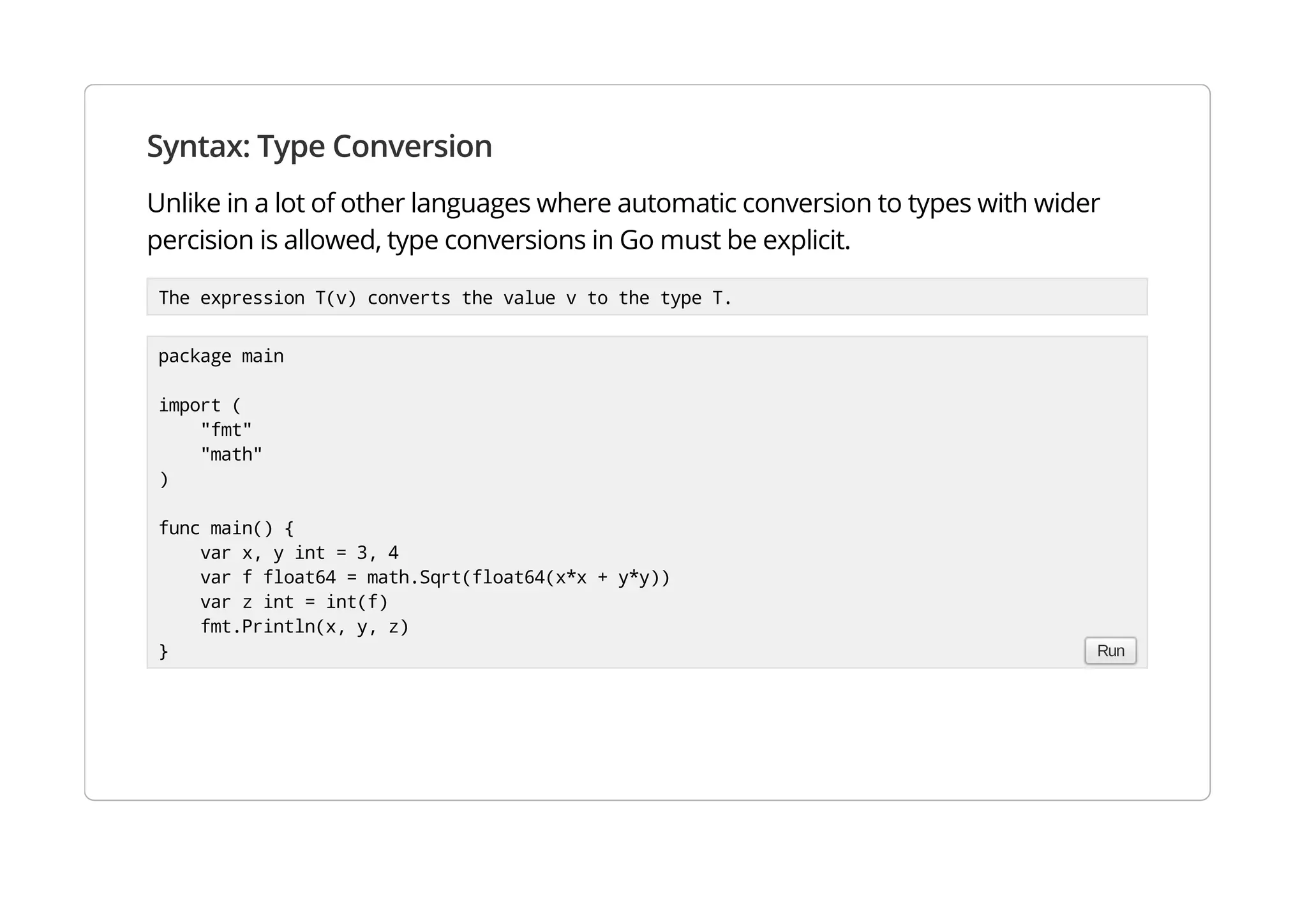 Syntax: Type Conversion
Unlike in a lot of other languages where automatic conversion to types with wider percision is allowed,
type conversions in Go must be explicit.
The expression T(v) converts the value v to the type T.
package main
import (
"fmt"
"math"
)
func main() {
var x, y int = 3, 4
var f float64 = math.Sqrt(float64(x*x + y*y))
var z int = int(f)
fmt.Println(x, y, z)
} Run
 