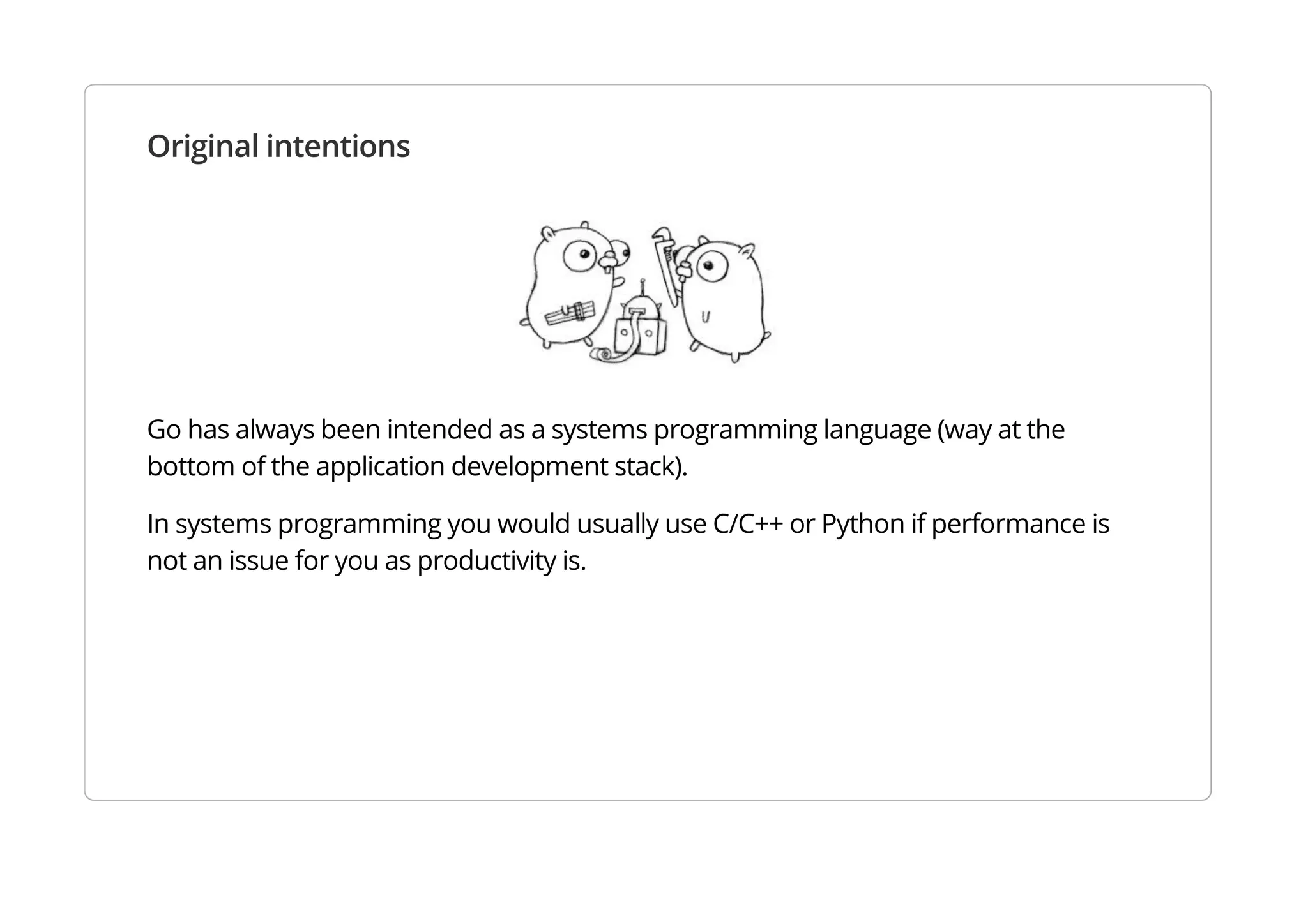 Original intentions
Go has always been intended as a systems programming language (way at the bottom of the application
development stack).
In systems programming you would usually use C/C++ or Python if performance is not an issue for you as
productivity is.
 