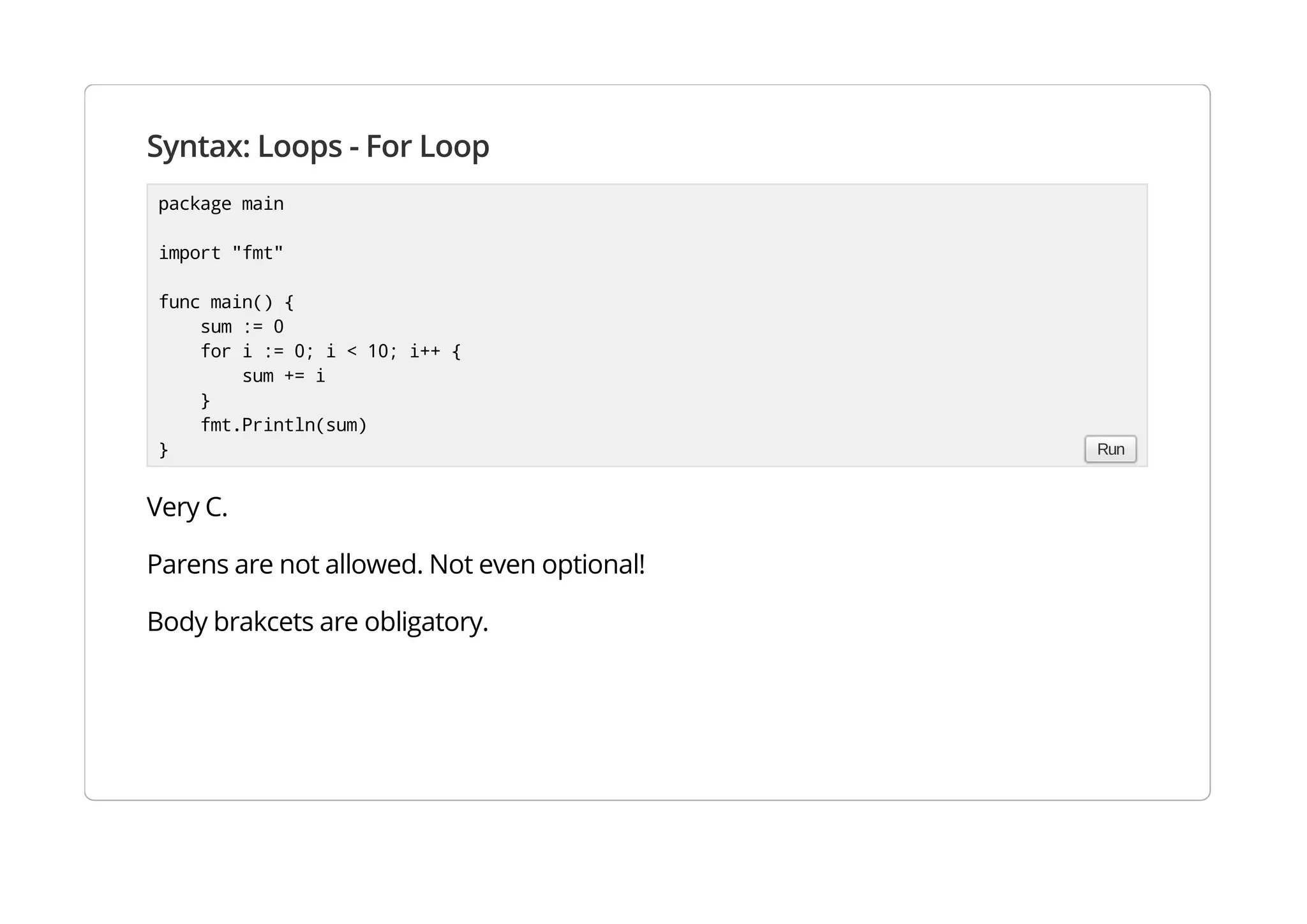 Syntax: Loops - For Loop
Very C.
Parens are not allowed. Not even optional!
Body brakcets are obligatory.
package main
import "fmt"
func main() {
sum := 0
for i := 0; i < 10; i++ {
sum += i
}
fmt.Println(sum)
} Run
 