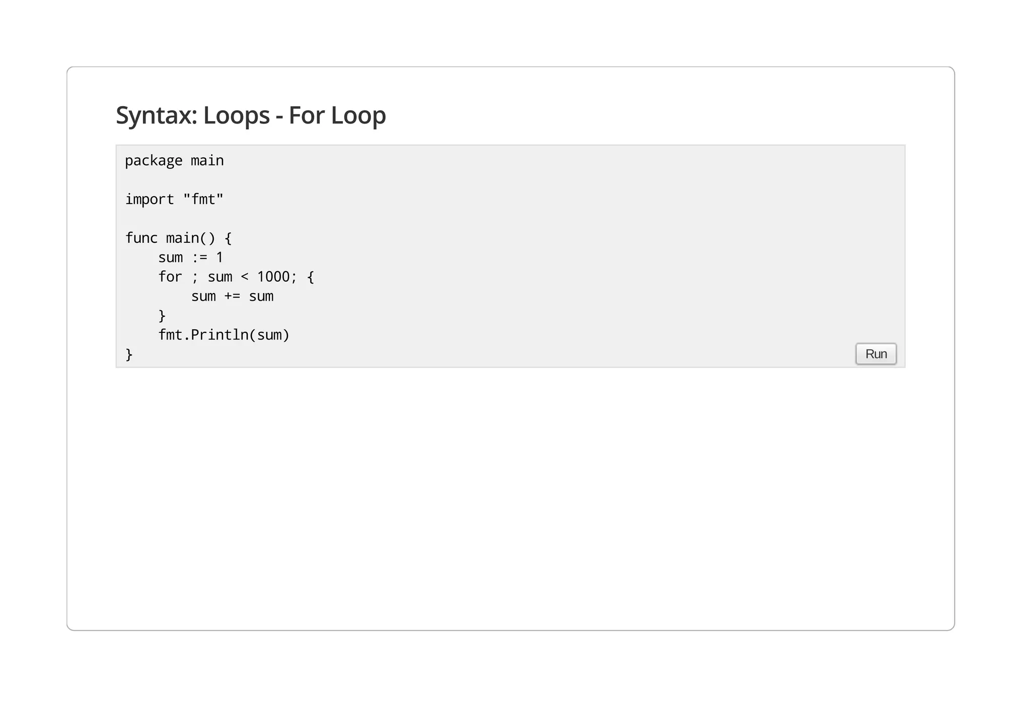 Syntax: Loops - For Loop
package main
import "fmt"
func main() {
sum := 1
for ; sum < 1000; {
sum += sum
}
fmt.Println(sum)
} Run
 