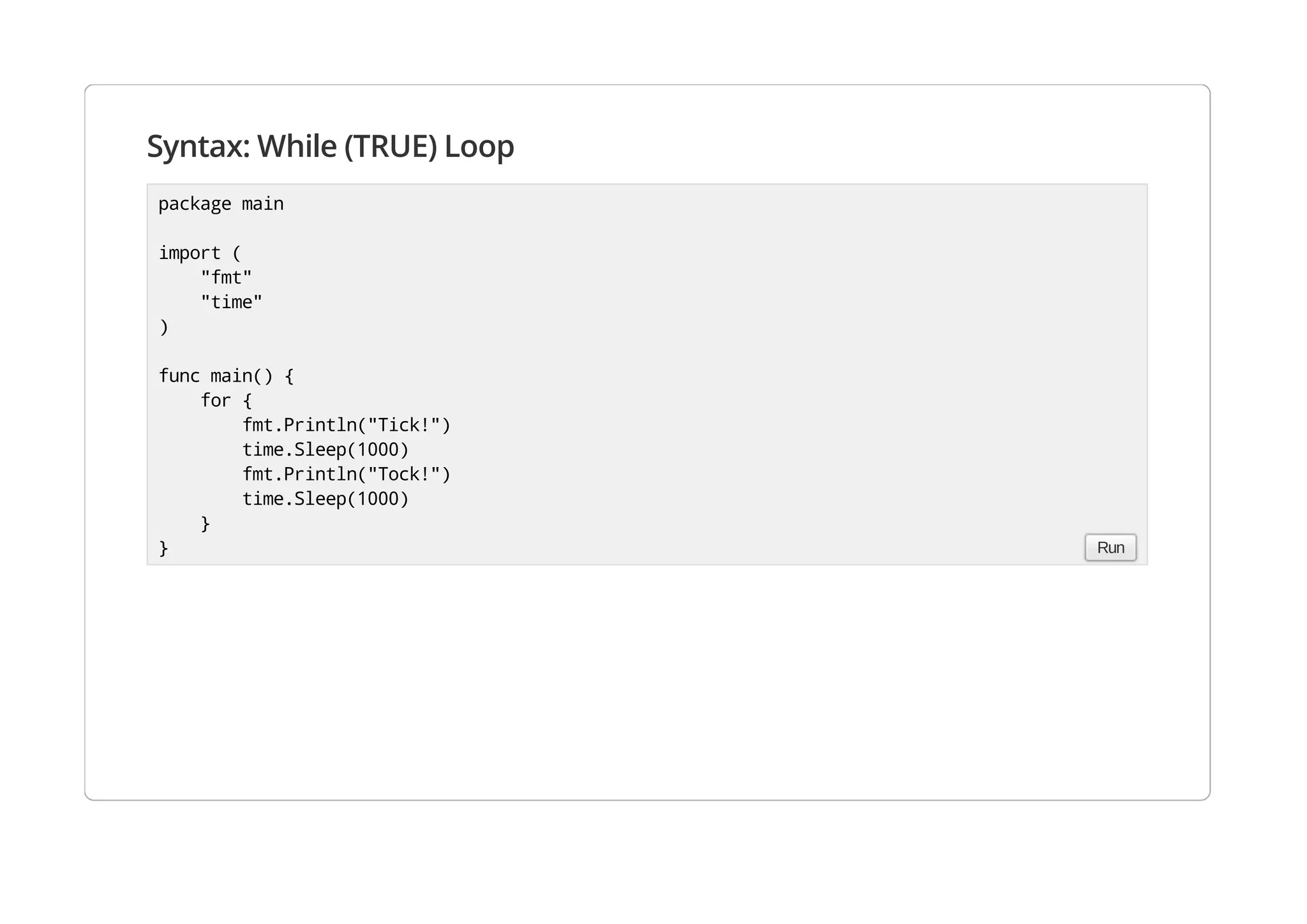 Syntax: While (TRUE) Loop
package main
import (
"fmt"
"time"
)
func main() {
for {
fmt.Println("Tick!")
time.Sleep(1000)
fmt.Println("Tock!")
time.Sleep(1000)
}
} Run
 