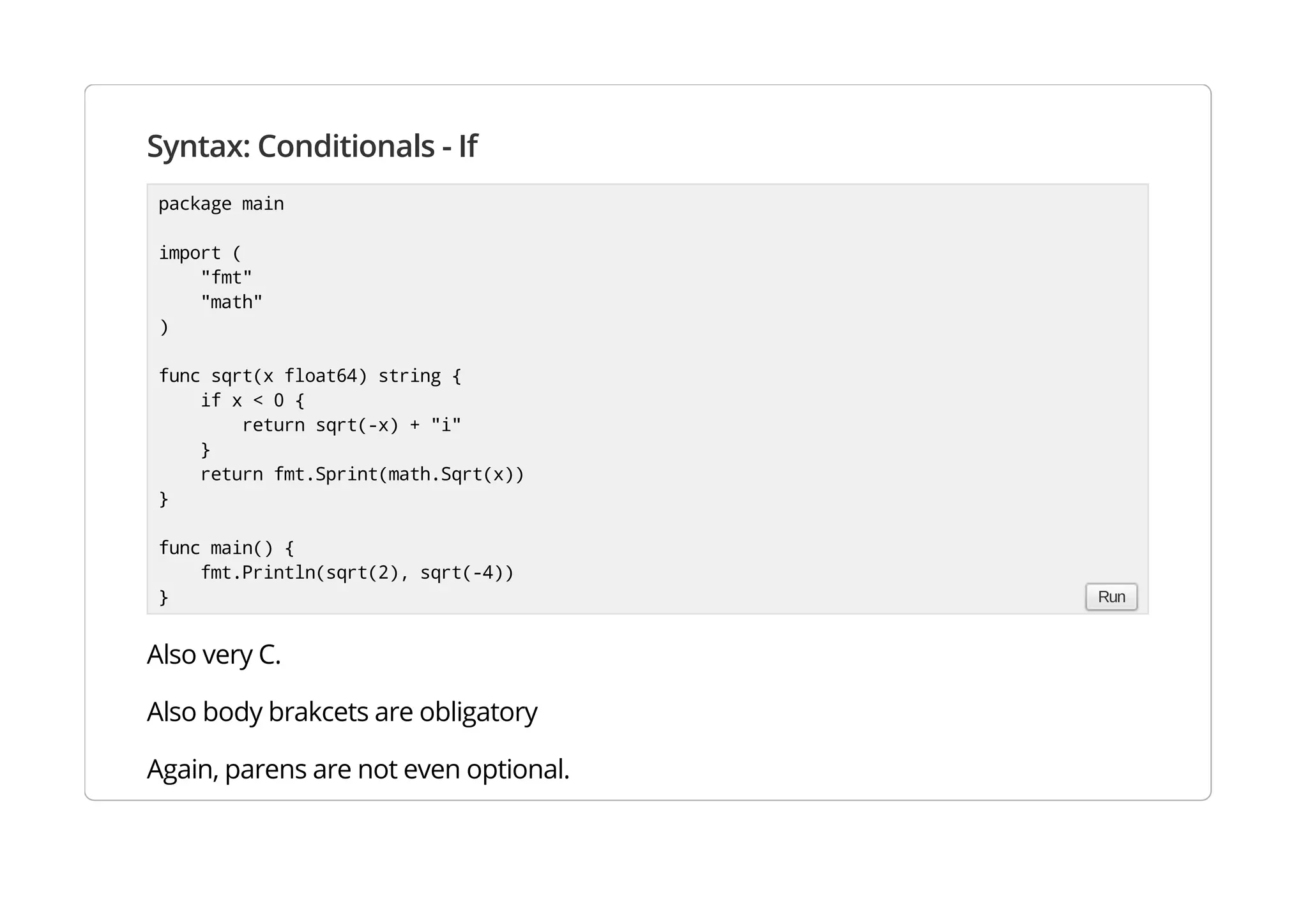 Syntax: Conditionals - If
Also very C.
Also body brakcets are obligatory
Again, parens are not even optional.
package main
import (
"fmt"
"math"
)
func sqrt(x float64) string {
if x < 0 {
return sqrt(-x) + "i"
}
return fmt.Sprint(math.Sqrt(x))
}
func main() {
fmt.Println(sqrt(2), sqrt(-4))
} Run
 