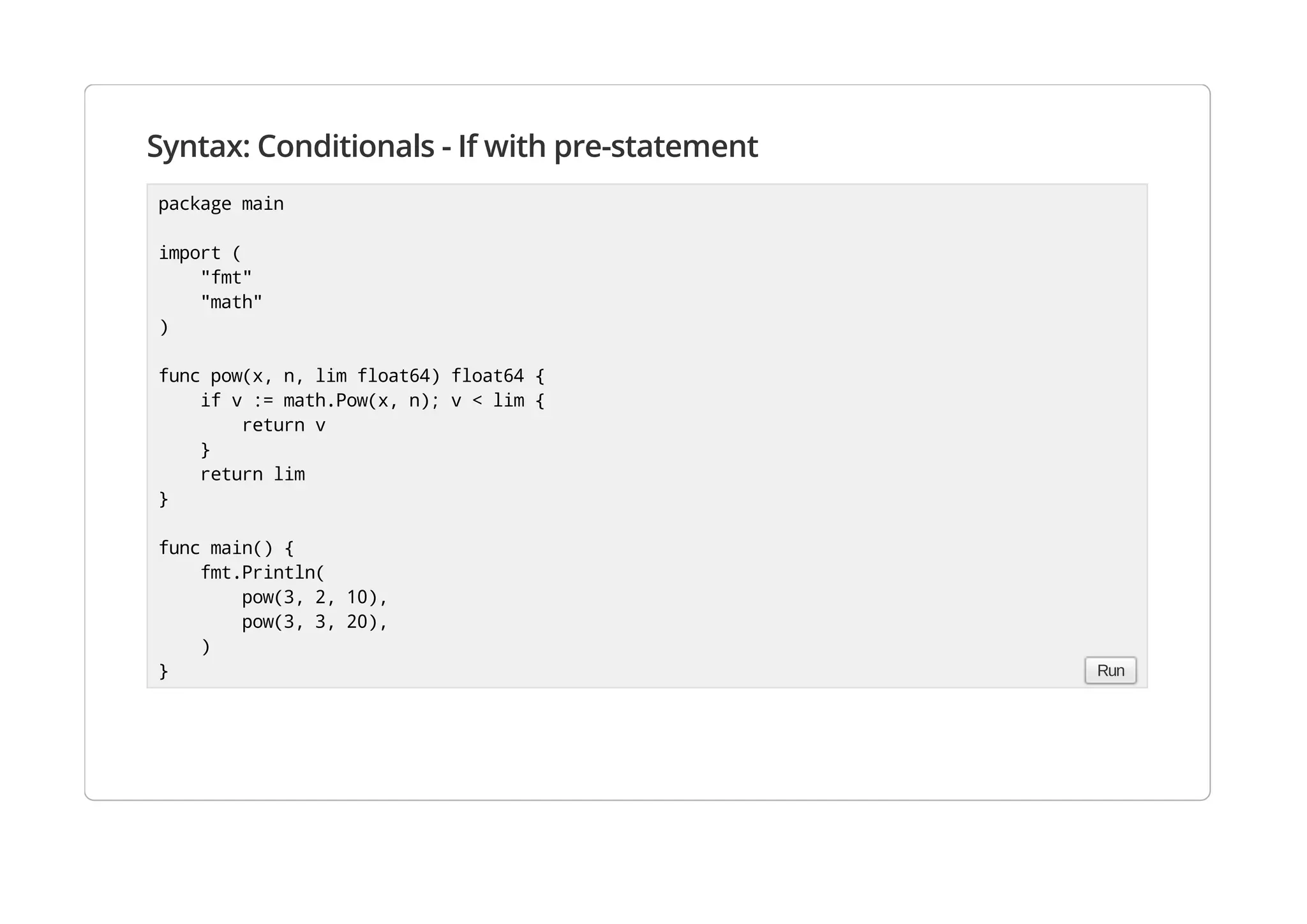 Syntax: Conditionals - If with pre-statement
package main
import (
"fmt"
"math"
)
func pow(x, n, lim float64) float64 {
if v := math.Pow(x, n); v < lim {
return v
}
return lim
}
func main() {
fmt.Println(
pow(3, 2, 10),
pow(3, 3, 20),
)
} Run
 