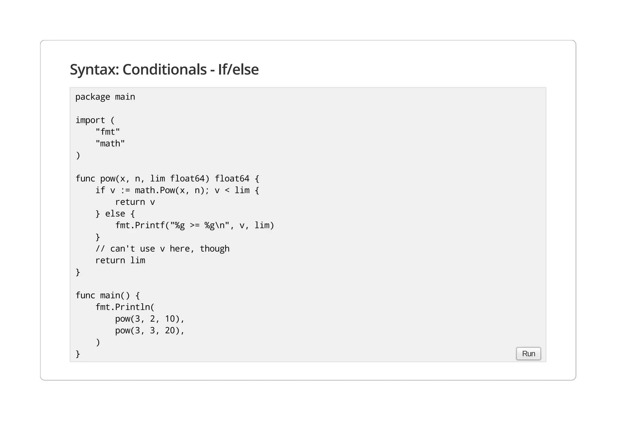 Syntax: Conditionals - If/else
package main
import (
"fmt"
"math"
)
func pow(x, n, lim float64) float64 {
if v := math.Pow(x, n); v < lim {
return v
} else {
fmt.Printf("%g >= %gn", v, lim)
}
// can't use v here, though
return lim
}
func main() {
fmt.Println(
pow(3, 2, 10),
pow(3, 3, 20),
)
} Run
 
