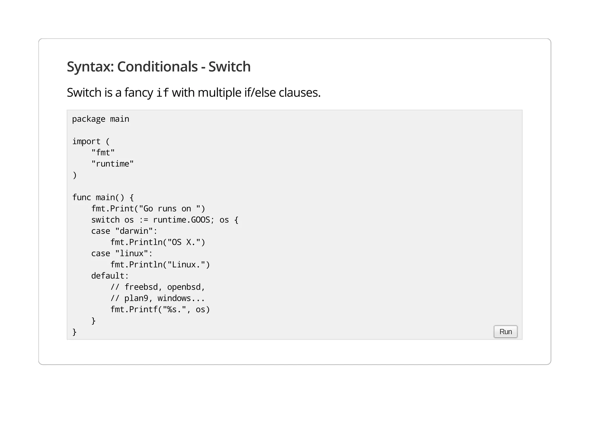 Syntax: Conditionals - Switch
Switch is a fancy if with multiple if/else clauses.
package main
import (
"fmt"
"runtime"
)
func main() {
fmt.Print("Go runs on ")
switch os := runtime.GOOS; os {
case "darwin":
fmt.Println("OS X.")
case "linux":
fmt.Println("Linux.")
default:
// freebsd, openbsd,
// plan9, windows...
fmt.Printf("%s.", os)
}
} Run
 