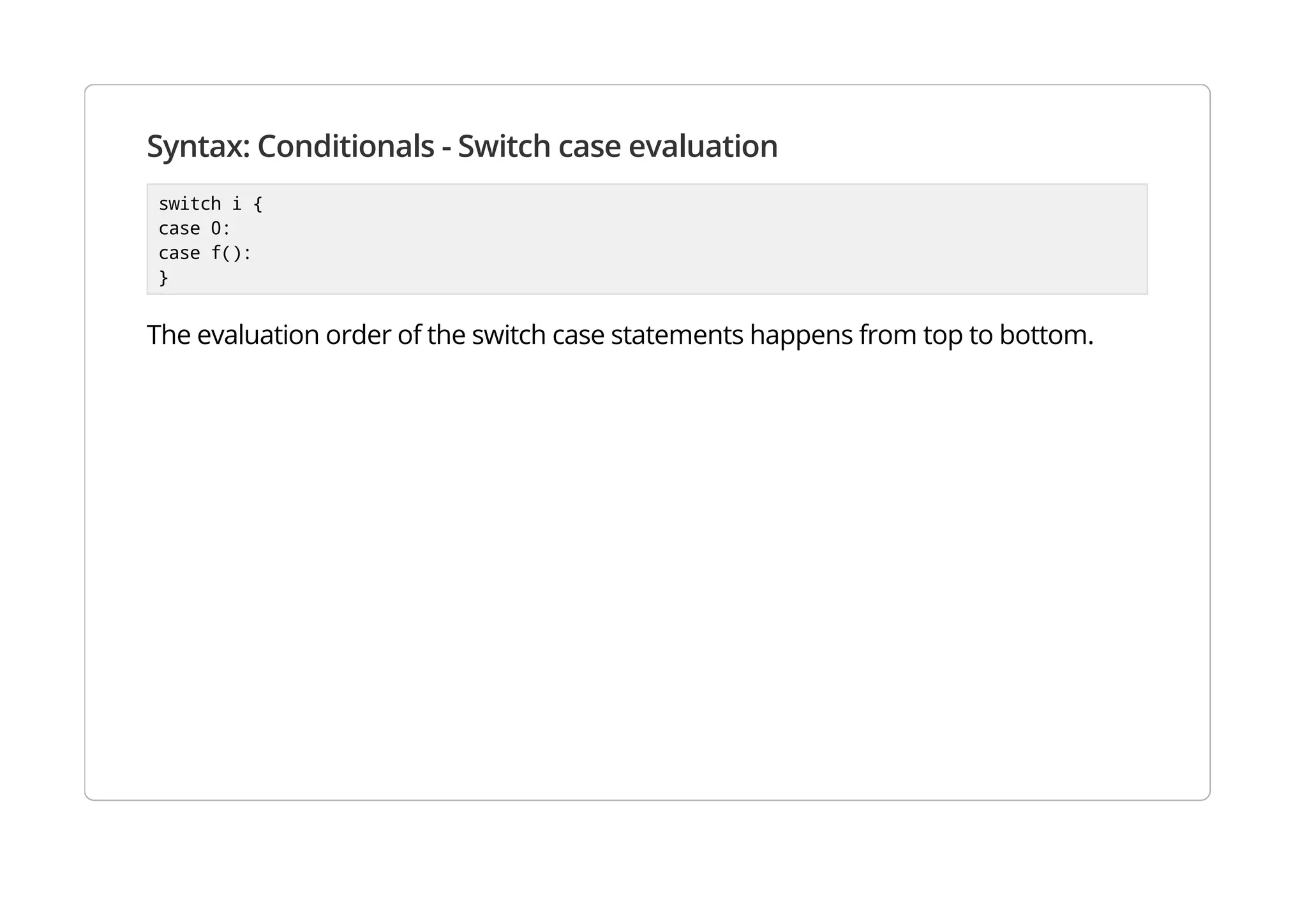 Syntax: Conditionals - Switch case evaluation
switch i {
case 0:
case f():
}
The evaluation order of the switch case statements happens from top to bottom.
 