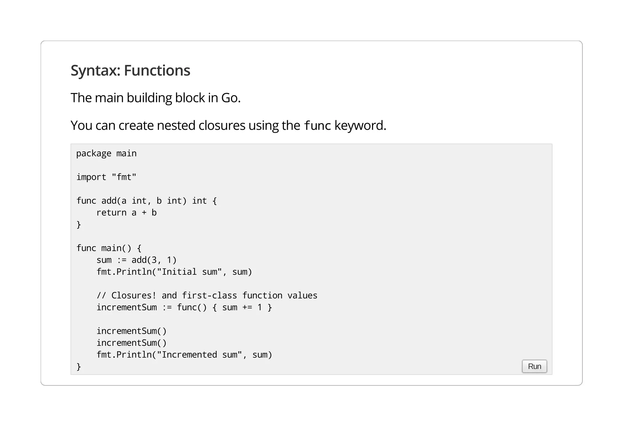 Syntax: Functions
The main building block in Go.
You can create nested closures using the func keyword.
package main
import "fmt"
func add(a int, b int) int {
return a + b
}
func main() {
sum := add(3, 1)
fmt.Println("Initial sum", sum)
// Closures! and first-class function values
incrementSum := func() { sum += 1 }
incrementSum()
incrementSum()
fmt.Println("Incremented sum", sum)
} Run
 