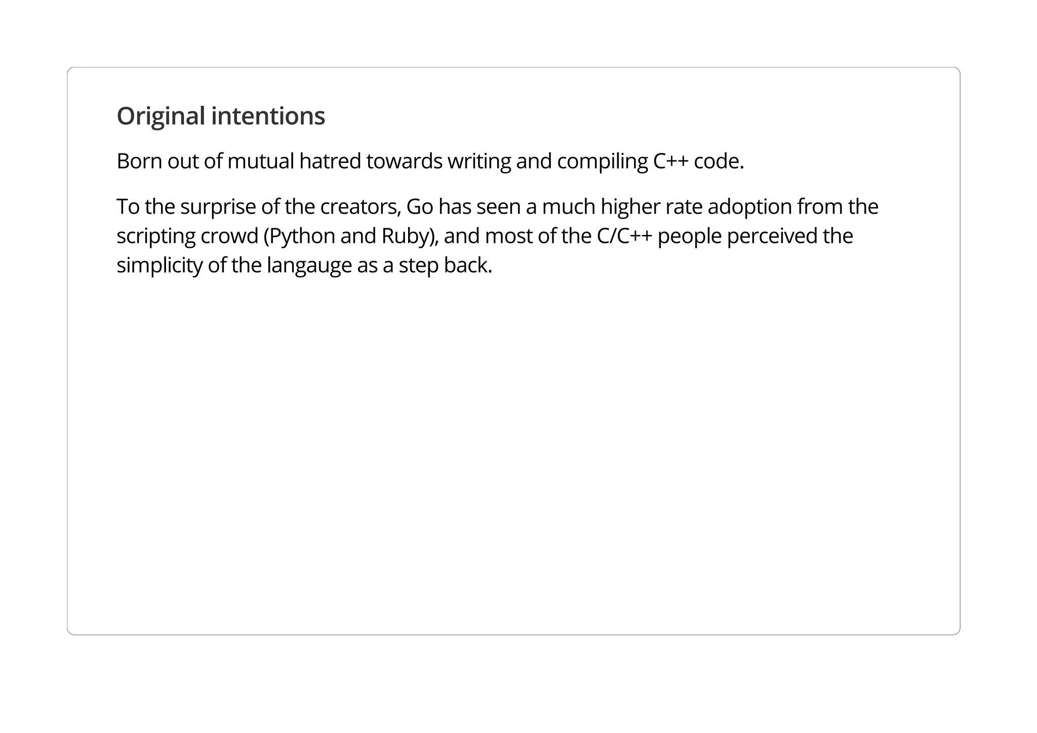 Original intentions
Born out of mutual hatred towards writing and compiling C++ code.
To the surprise of the creators, Go has seen a much higher rate adoption from the scripting crowd
(Python and Ruby), and most of the C/C++ people perceived the simplicity of the langauge as a step back.
 