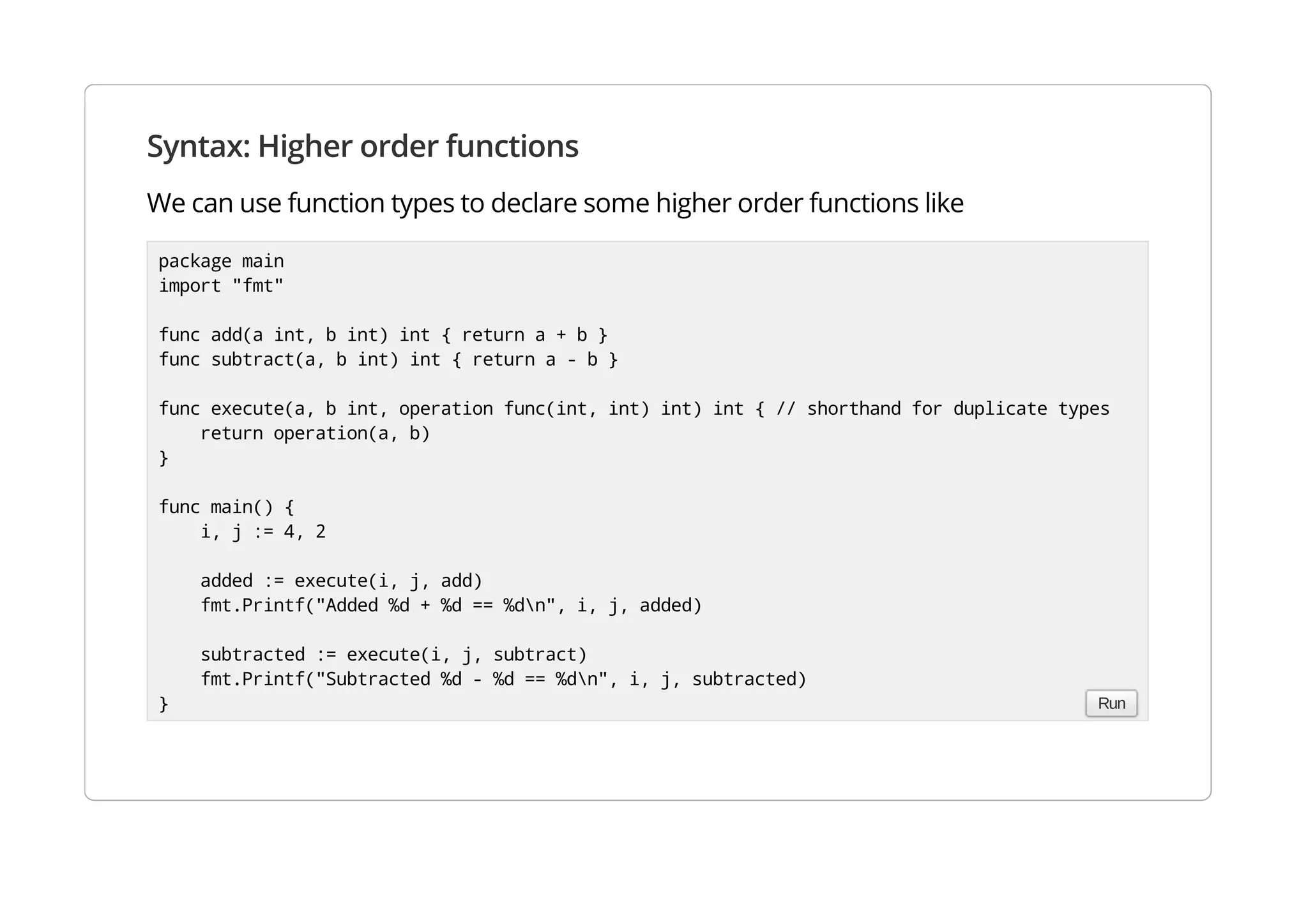 Syntax: Higher order functions
We can use function types to declare some higher order functions like
package main
import "fmt"
func add(a int, b int) int { return a + b }
func subtract(a, b int) int { return a - b }
func execute(a, b int, operation func(int, int) int) int { // shorthand for duplicate types
return operation(a, b)
}
func main() {
i, j := 4, 2
added := execute(i, j, add)
fmt.Printf("Added %d + %d == %dn", i, j, added)
subtracted := execute(i, j, subtract)
fmt.Printf("Subtracted %d - %d == %dn", i, j, subtracted)
} Run
 