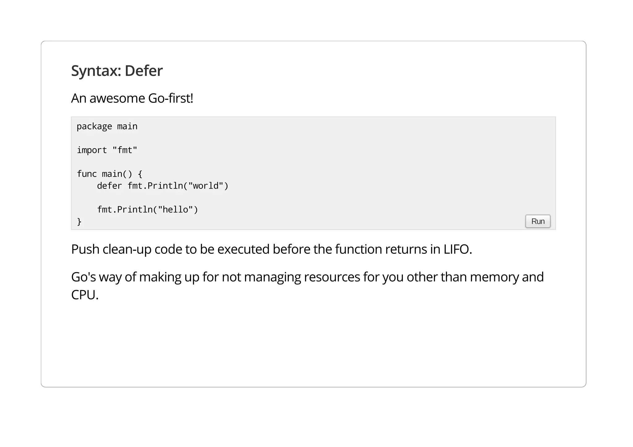 Syntax: Defer
An awesome Go-first!
Push clean-up code to be executed before the function returns in LIFO.
Go's way of making up for not managing resources for you other than memory and CPU.
package main
import "fmt"
func main() {
defer fmt.Println("world")
fmt.Println("hello")
} Run
 