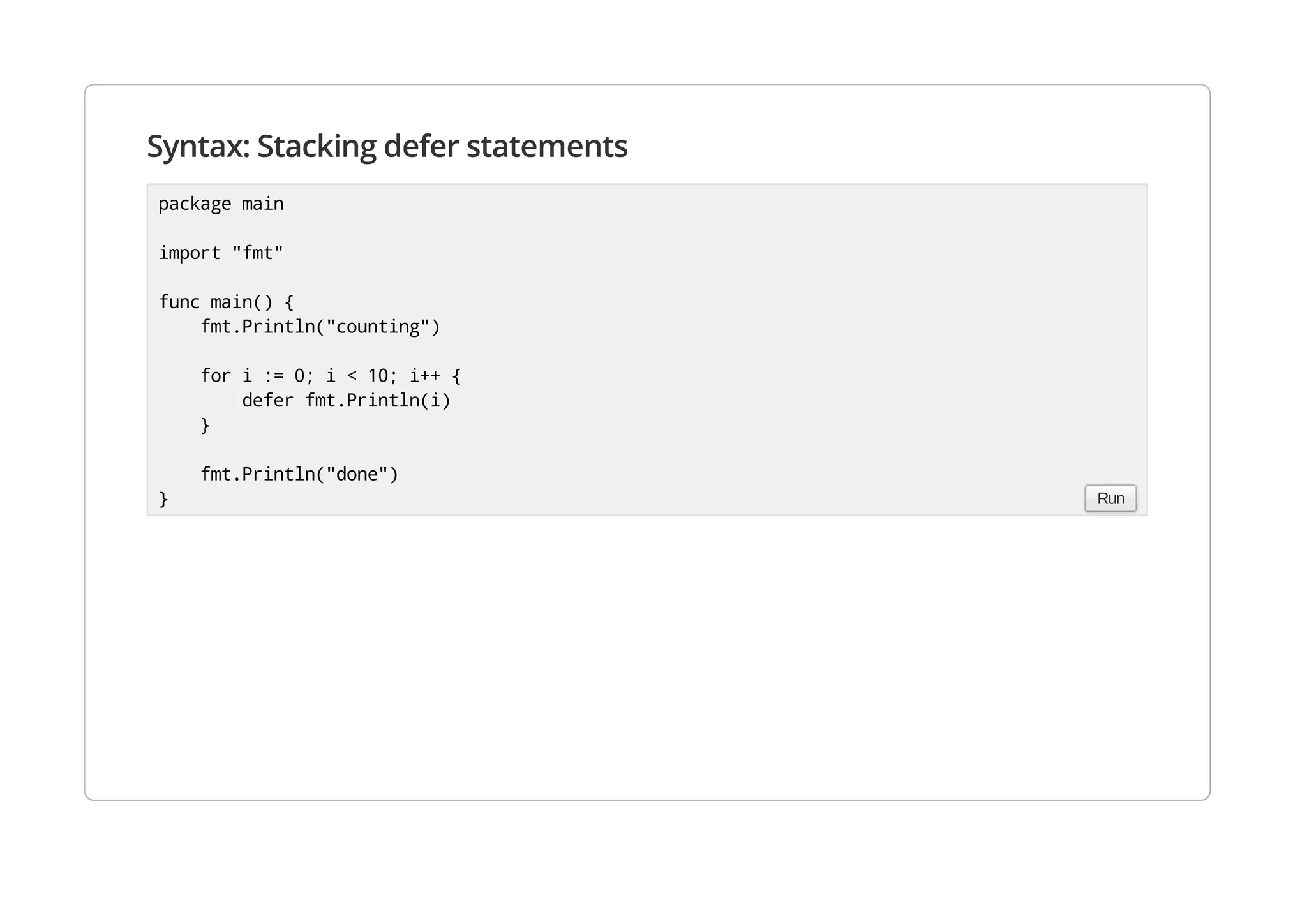 Syntax: Stacking defer statements
package main
import "fmt"
func main() {
fmt.Println("counting")
for i := 0; i < 10; i++ {
defer fmt.Println(i)
}
fmt.Println("done")
} Run
 