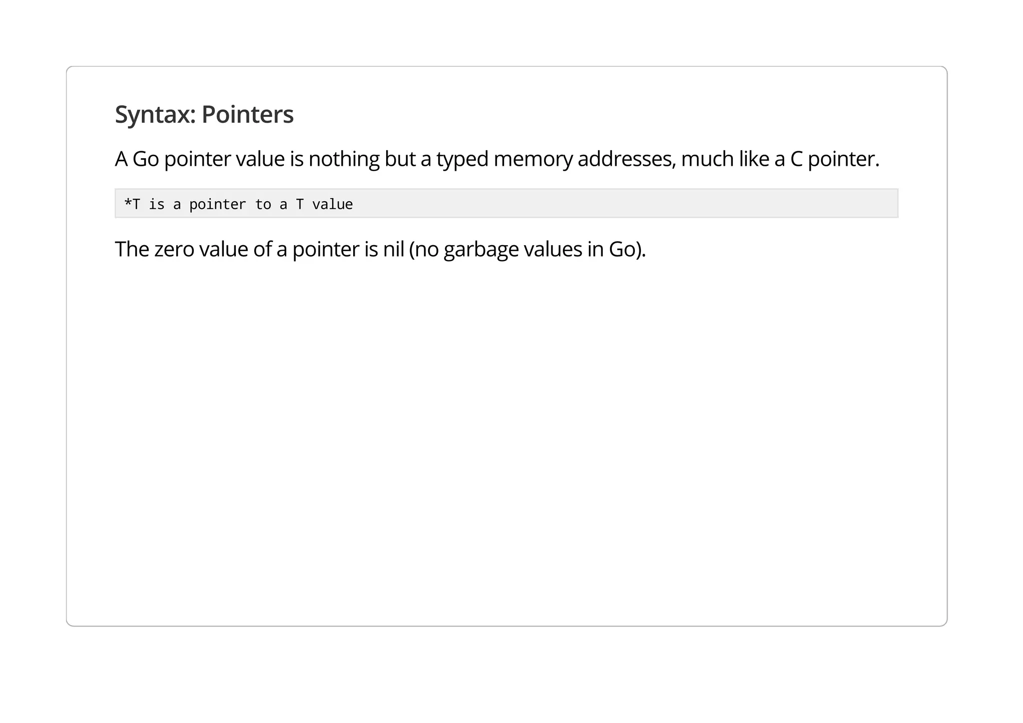 Syntax: Pointers
A Go pointer value is nothing but a typed memory addresses, much like a C pointer.
*T is a pointer to a T value
The zero value of a pointer is nil (no garbage values in Go).
 