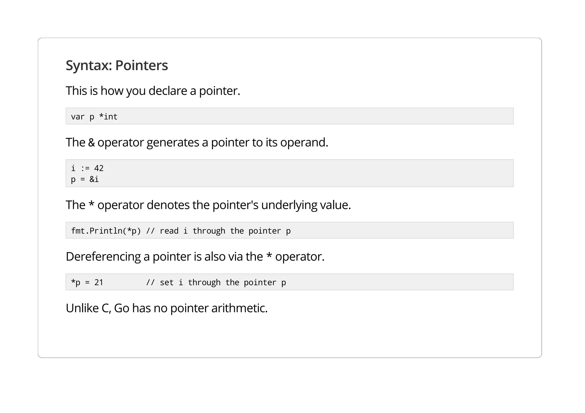Syntax: Pointers
This is how you declare a pointer.
var p *int
The & operator generates a pointer to its operand.
i := 42
p = &i
The * operator denotes the pointer's underlying value.
fmt.Println(*p) // read i through the pointer p
Dereferencing a pointer is also via the * operator.
*p = 21 // set i through the pointer p
Unlike C, Go has no pointer arithmetic.
 