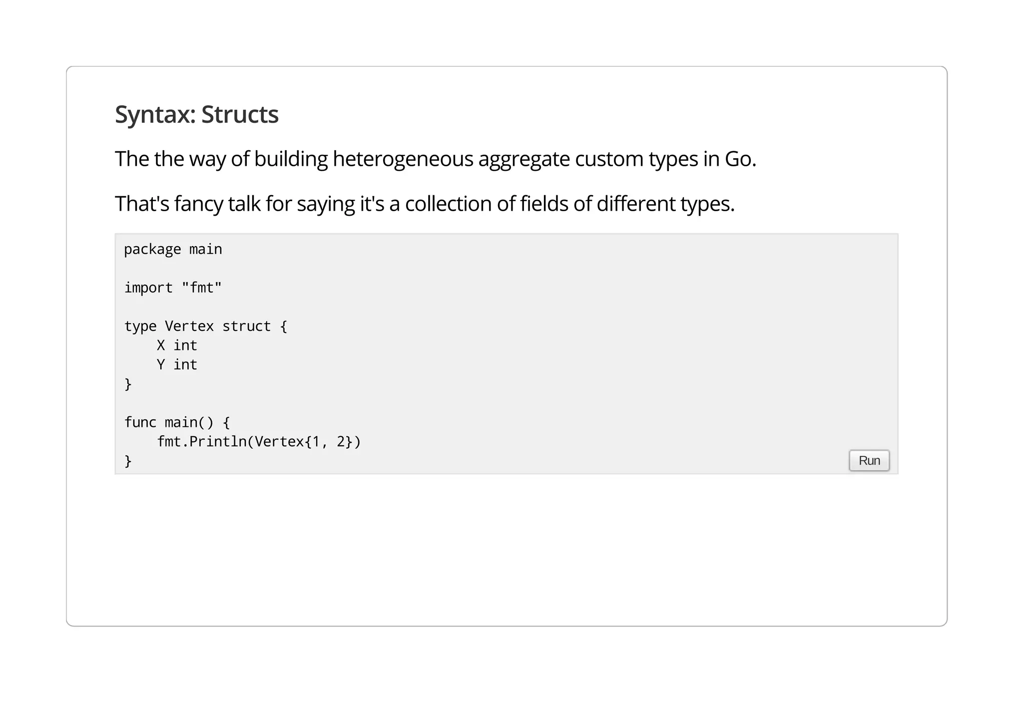 Syntax: Structs
The the way of building heterogeneous aggregate custom types in Go.
That's fancy talk for saying it's a collection of fields of different types.
package main
import "fmt"
type Vertex struct {
X int
Y int
}
func main() {
fmt.Println(Vertex{1, 2})
} Run
 