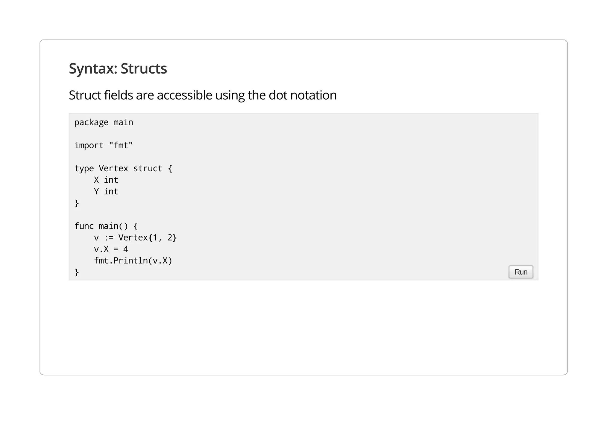 Syntax: Structs
Struct fields are accessible using the dot notation
package main
import "fmt"
type Vertex struct {
X int
Y int
}
func main() {
v := Vertex{1, 2}
v.X = 4
fmt.Println(v.X)
} Run
 