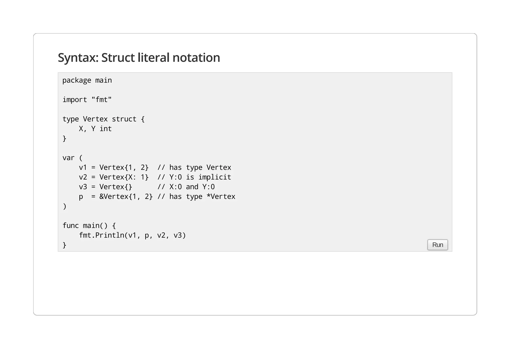 Syntax: Struct literal notation
package main
import "fmt"
type Vertex struct {
X, Y int
}
var (
v1 = Vertex{1, 2} // has type Vertex
v2 = Vertex{X: 1} // Y:0 is implicit
v3 = Vertex{} // X:0 and Y:0
p = &Vertex{1, 2} // has type *Vertex
)
func main() {
fmt.Println(v1, p, v2, v3)
} Run
 