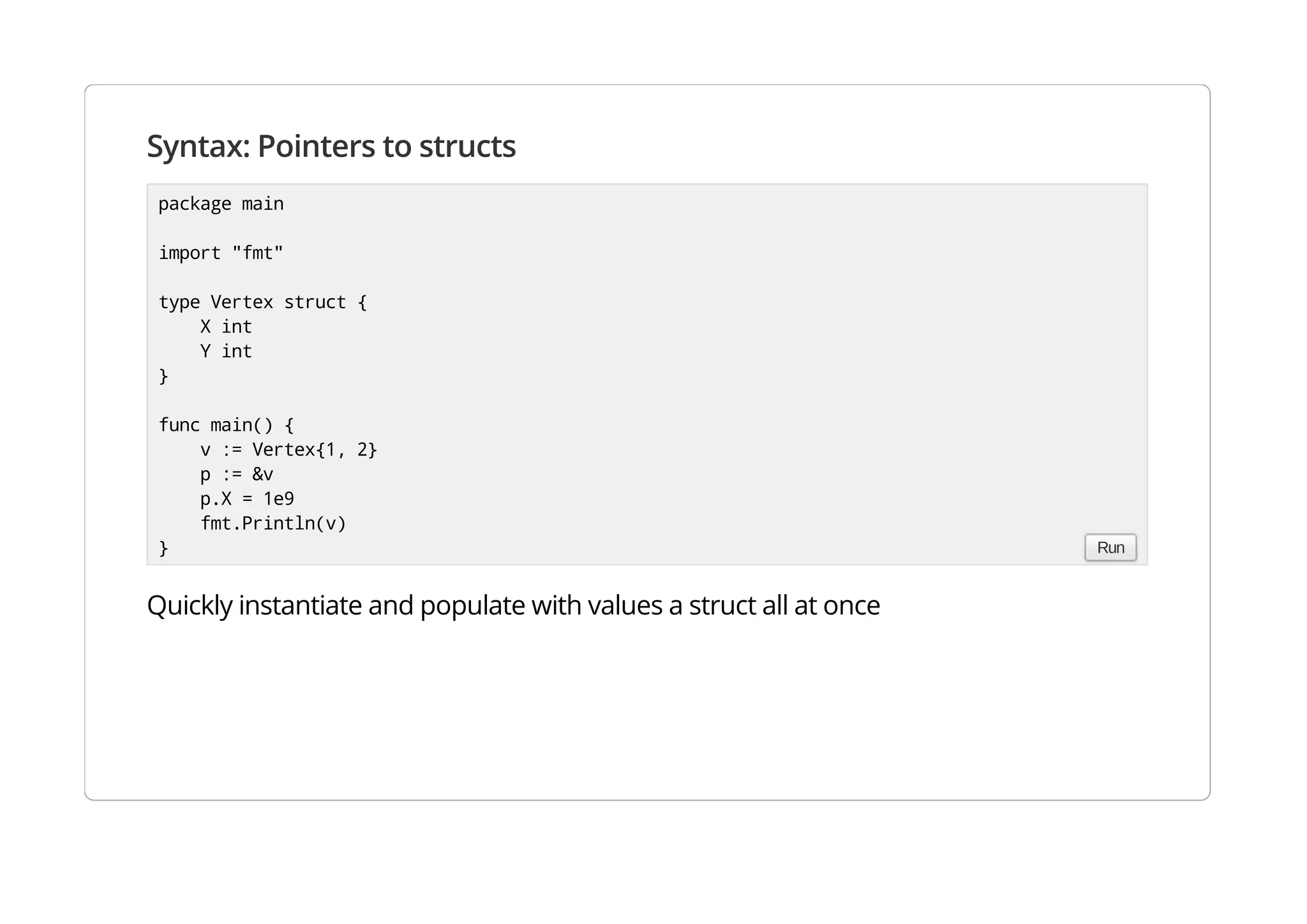 Syntax: Pointers to structs
Quickly instantiate and populate with values a struct all at once
package main
import "fmt"
type Vertex struct {
X int
Y int
}
func main() {
v := Vertex{1, 2}
p := &v
p.X = 1e9
fmt.Println(v)
} Run
 