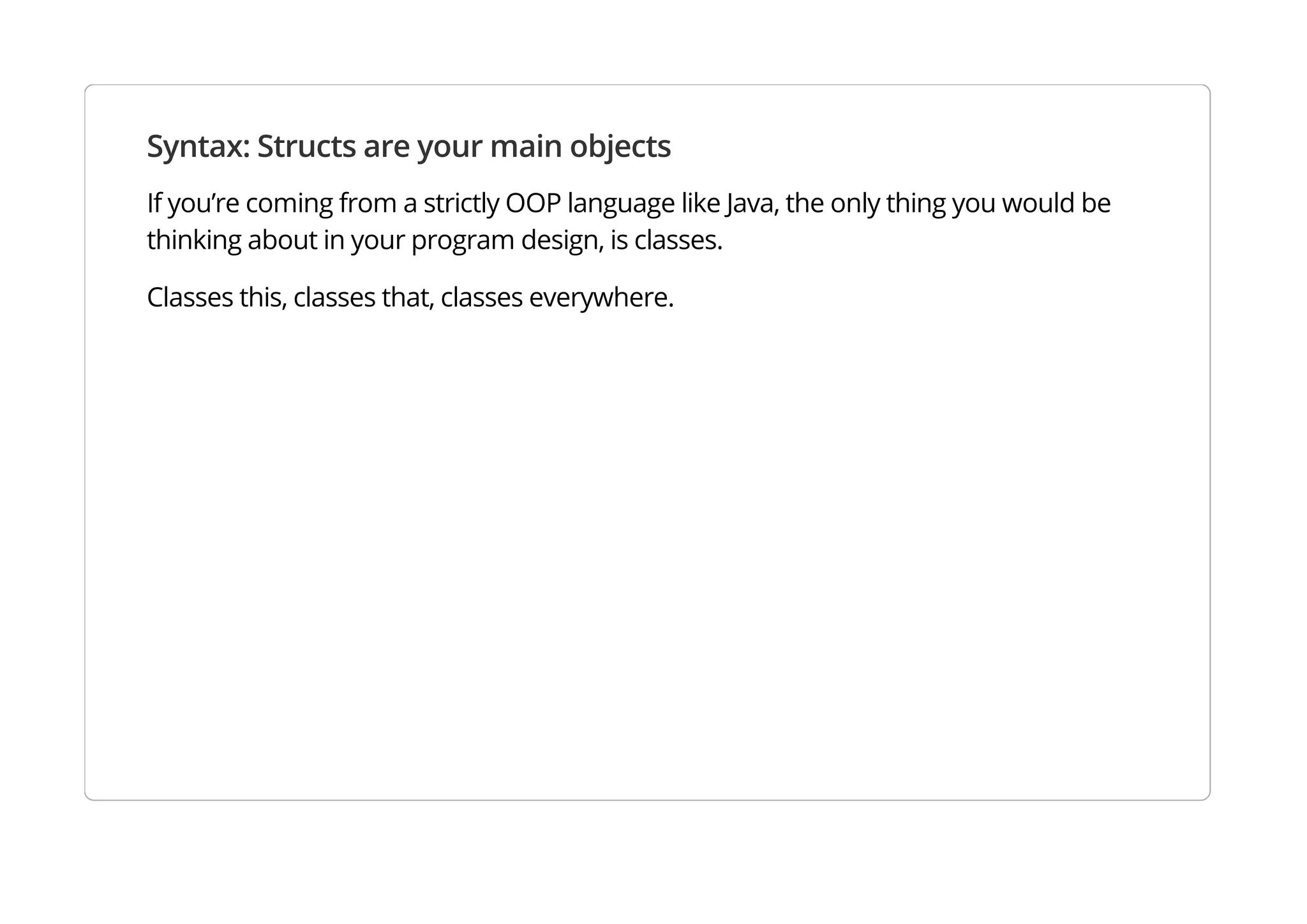 Syntax: Structs are your main objects
If you’re coming from a strictly OOP language like Java, the only thing you would be thinking about in your
program design, is classes.
Classes this, classes that, classes everywhere.
 
