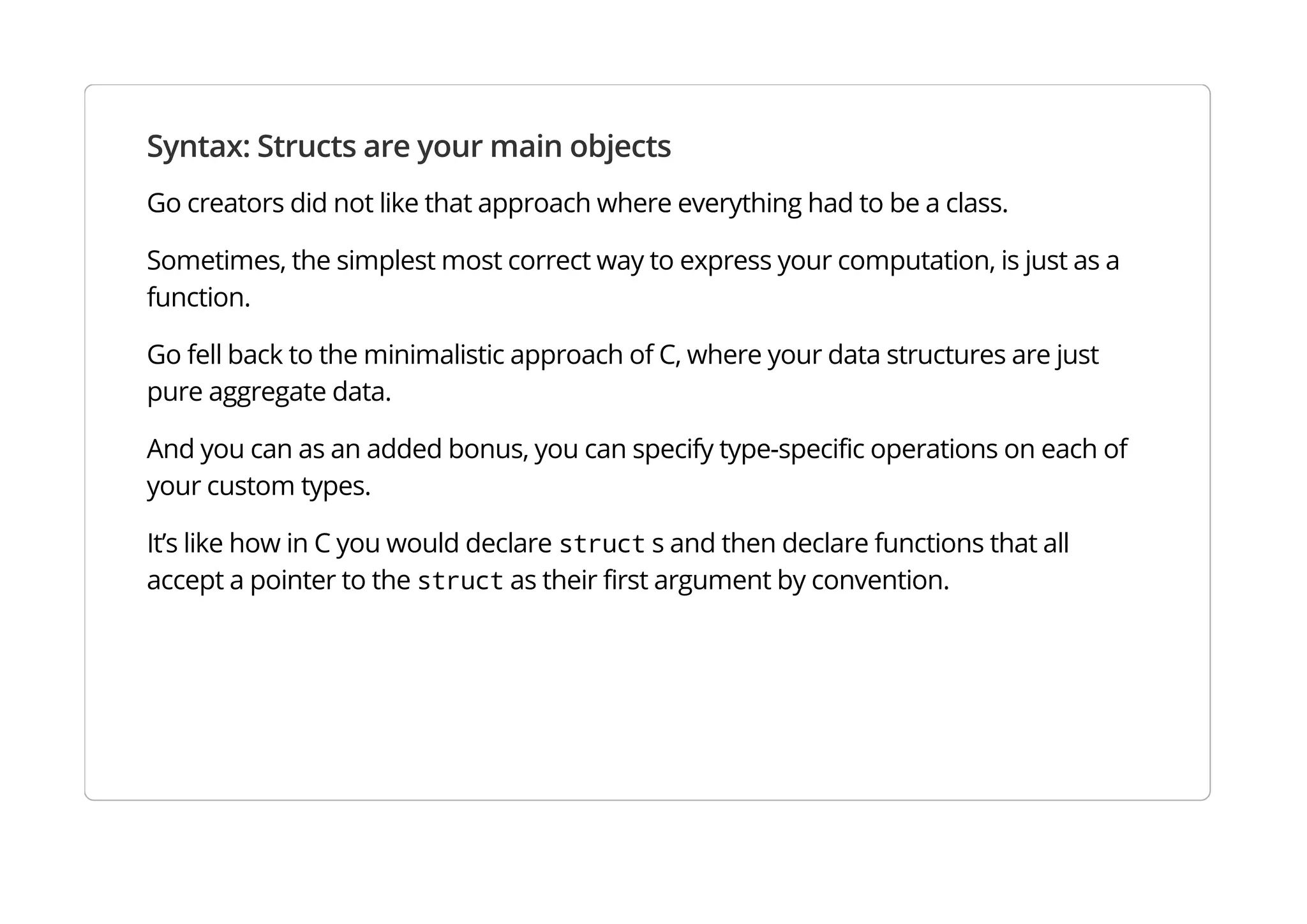Syntax: Structs are your main objects
Go creators did not like that approach where everything had to be a class.
Sometimes, the simplest most correct way to express your computation, is just as a function.
Go fell back to the minimalistic approach of C, where your data structures are just pure aggregate data.
And you can as an added bonus, you can specify type-specific operations on each of your custom types.
It’s like how in C you would declare struct s and then declare functions that all accept a pointer to the
struct as their first argument by convention.
 