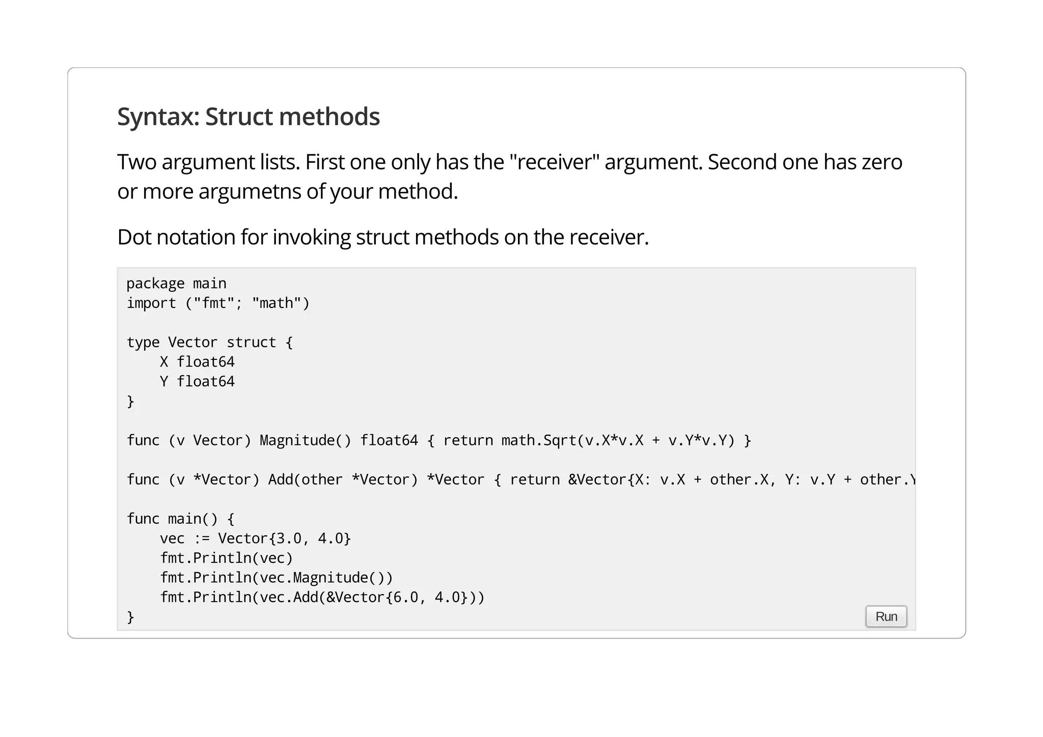 Syntax: Struct methods
Two argument lists. First one only has the "receiver" argument. Second one has zero or more argumetns
of your method.
Dot notation for invoking struct methods on the receiver.
package main
import ("fmt"; "math")
type Vector struct {
X float64
Y float64
}
func (v Vector) Magnitude() float64 { return math.Sqrt(v.X*v.X + v.Y*v.Y) }
func (v *Vector) Add(other *Vector) *Vector { return &Vector{X: v.X + other.X, Y: v.Y + other.Y} }
func main() {
vec := Vector{3.0, 4.0}
fmt.Println(vec)
fmt.Println(vec.Magnitude())
fmt.Println(vec.Add(&Vector{6.0, 4.0}))
} Run
 