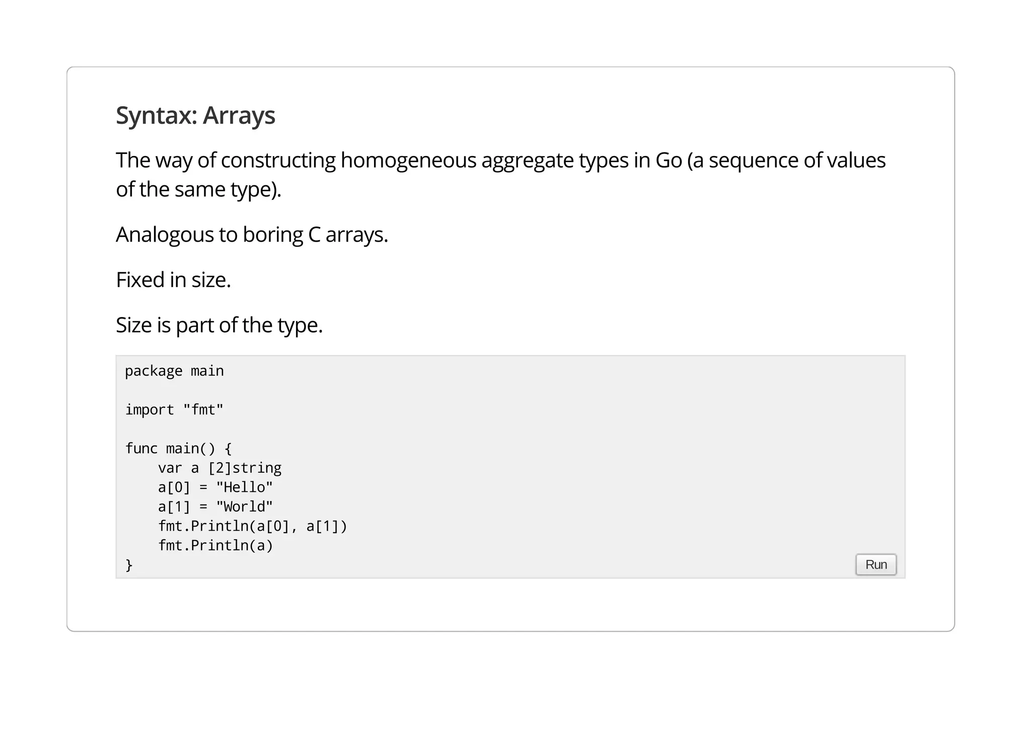 Syntax: Arrays
The way of constructing homogeneous aggregate types in Go (a sequence of values of the same type).
Analogous to boring C arrays.
Fixed in size.
Size is part of the type.
package main
import "fmt"
func main() {
var a [2]string
a[0] = "Hello"
a[1] = "World"
fmt.Println(a[0], a[1])
fmt.Println(a)
} Run
 