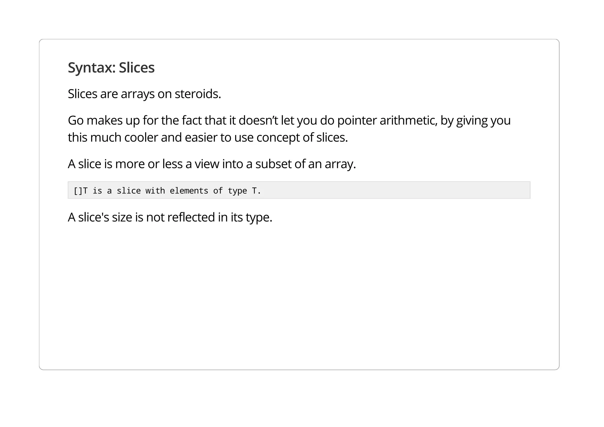 Syntax: Slices
Slices are arrays on steroids.
Go makes up for the fact that it doesn’t let you do pointer arithmetic, by giving you this much cooler and
easier to use concept of slices.
A slice is more or less a view into a subset of an array.
[]T is a slice with elements of type T.
A slice's size is not reflected in its type.
 